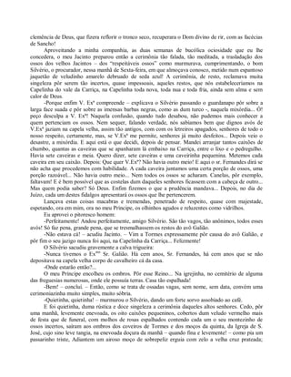 clemência de Deus, que fizera reflorir o tronco seco, recuperara o Dom divino de rir, com as facécias
de Sancho!
      Aproveitando a minha companhia, as duas semanas de bucólica ociosidade que eu lhe
concedera, o meu Jacinto preparou então a cerimônia tão falada, tão meditada, a trasladação dos
ossos dos velhos Jacintos – dos “respeitáveis ossos” como murmurava, cumprimentando, o bom
Silvério, o procurador, nessa manhã de Sexta-feira, em que almoçava conosco, metido num espantoso
jaquetão de veludinho amarelo debruado de seda azul! A cerimônia, de resto, reclamava muita
singeleza pôr serem tão incertos, quase impessoais, aqueles restos, que nós estabeleceríamos na
Capelinha do vale da Carriça, na Capelinha toda nova, toda nua e toda fria, ainda sem alma e sem
calor de Deus.
      -Porque enfim V. Exª compreende – explicava o Silvério passando o guardanapo pôr sobre a
larga face suada e pôr sobre as imensas barbas negras, como as dum turco -, naquela mixórdia... Ó!
peço desculpa a V. Exª! Naquela confusão, quando tudo desabou, não pudemos mais conhecer a
quem pertenciam os ossos. Nem sequer, falando verdade, nós sabíamos bem que dignos avós de
V.Exª jaziam na capela velha, assim tão antigos, com com os letreiros apagados, senhores de todo o
nosso respeito, certamente, mas, se V.Exª me permite, senhores já muito desfeitos... Depois veio o
desastre, a mixórdia. E aqui está o que decidi, depois de pensar. Mandei arranjar tantos caixões de
chumbo, quantas as caveiras que se apanharam lá embaixo na Carriça, entre o lixo e o pedregulho.
Havia sete caveiras e meia. Quero dizer, sete caveiras e uma caveirinha pequenina. Metemos cada
caveira em seu caixão. Depois: Que quer V.Exª? Não havia outro meio! E aqui o sr. Fernandes dirá se
não acha que procedemos com habilidade. A cada caveira juntamos uma certa porção de ossos, uma
porção razoável... Não havia outro meio... Nem todos os ossos se acharam. Canelas, pôr exemplo,
faltavam! E é bem possível que as costelas dum daqueles senhores ficassem com a cabeça de outro...
Mas quem podia saber? Só Deus. Enfim fizemos o que a prudência mandava... Depois, no dia de
Juízo, cada um destes fidalgos apresentará os ossos que lhe pertencerem.
      Lançava estas coisas macabras e tremendas, penetrado de respeito, quase com majestade,
espetando, ora em mim, ora no meu Príncipe, os olhinhos agudos e reluzentes como vidrilhos.
      Eu aprovei o pitoresco homem:
      -Perfeitamente! Andou perfeitamente, amigo Silvério. São tão vagos, tão anônimos, todos esses
avós! Só faz pena, grande pena, que se tresmalhassem os restos do avô Galião.
      -Não estava cá! – acudiu Jacinto. – Vim a Tormes expressamente pôr causa do avô Galião, e
pôr fim o seu jazigo nunca foi aqui, na Capelinha da Carriça... Felizmente!
      O Silvério sacudiu gravemente a calva trigueira:
      -Nunca tivemos o Exmo Sr. Galião. Há cem anos, Sr. Fernandes, há cem anos que se não
depositava na capela velha corpo de cavalheiro cá da casa.
      -Onde estarão então?...
      O meu Príncipe encolheu os ombros. Pôr esse Reino... Na igrejinha, no cemitério de alguma
das freguesias numerosas, onde ele possuía terras. Casa tão espalhada!
      -Bem! – concluí. – Então, como se trata de ossadas vagas, sem nome, sem data, convém uma
cerimoniazinha muito simples, muito sóbria.
      -Quietinha, quietinha! – murmurou o Silvério, dando um forte sorvo assobiado ao café.
      E foi quietinha, duma rústica e doce singeleza a cerimônia daqueles altos senhores. Cedo, pôr
uma manhã, levemente enevoada, os oito caixões pequeninos, cobertos dum veludo vermelho mais
de festa que de funeral, com molhos de rosas espalhados contendo cada um o seu montezinho de
ossos incertos, saíram aos ombros dos coveiros de Tormes e dos moços da quinta, da Igreja de S.
José, cujo sino leve tangia, na enevoada doçura da manhã – quando fina e levemente! – como pia um
passarinho triste, Adiantem um airoso moço de sobrepeliz erguia com zelo a velha cruz prateada;
 