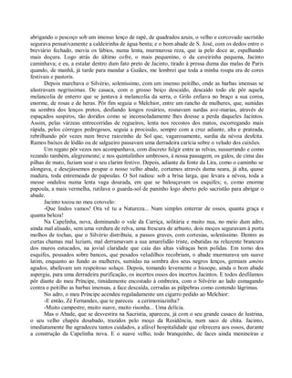 abrigando o pescoço sob um imenso lenço de rapé, de quadrados azuis, o velho e corcovado sacristão
segurava pensativamente a caldeirinha de água benta; e o bom abade de S. José, com os dedos entre o
breviário fechado, movia os lábios, numa lenta, murmurosa reza, que ia pelo doce ar, espalhando
mais doçura. Logo atrás do último cofre, o mais pequenino, o da caveirinha pequena, Jacinto
caminhava; e eu, a estalar dentro dum fato preto de Jacinto, tirado à pressa duma das malas de Paris
quando, de manhã, já tarde para mandar a Guiães, me lembrei que toda a minha roupa era de cores
festivais e pastoris.
      Depois marchava o Silvério, soleníssimo, com um imenso peitilho, onde as barbas imensas se
alastravam negríssimas. De casaca, com o grosso beiço descaído, descaído todo ele pôr aquela
melancolia de enterro que se juntava à melancolia da serra, o Grilo enfiava no braço a sua coroa,
enorme, de rosas e de heras. Pôr fim seguia o Melchior, entre um rancho de mulheres, que, sumidas
na sombra dos lenços pretos, desfiando longos rosários, rosnavam surdas ave-marias, através de
espaçados suspiros, tão doridos como se inconsoladamente lhes doesse a perda daqueles Jacintos.
Assim, pelas várzeas entrecorridas de regueiros, lenta nos recostos dos matos, escorregando mais
rápida, pelos córregos pedregosos, seguia a procissão, sempre com a cruz adiante, alta e prateada,
rebrilhando pôr vezes num breve raiozinho de Sol que, vagarosamente, surdia da névoa desfeita.
Ramos baixos de lódão ou de salgueiro passavam uma derradeira carícia sobre o veludo dos caixões.
      Um regato pôr vezes nos acompanhava, com discreto fulgir entre as relvas, sussurrando e como
rezando também, alegremente; e nos quintalinhos umbrosos, à nossa passagem, os galos, de cima das
pilhas de mato, faziam soar o seu clarim festivo. Depois, adiante da fonte da Lira, como o caminho se
alongava, e desejássemos poupar o nosso velho abade, cortamos através duma seara, já alta, quase
madura, toda entremeada de papoulas. O Sol radiou: sob a brisa larga, que levara a névoa, toda a
messe ondulou numa lenta vaga dourada, em que se balouçavam os esquifes; e, como enorme
papoula, a mais vermelha, rutilava o guarda-sol de paninho logo aberto pelo sacristão para abrigar o
abade.
      Jacinto tocou no meu cotovelo:
      -Que lindos vamos! Ora vê tu a Natureza... Num simples enterrar de ossos, quanta graça e
quanta beleza!
      Na Capelinha, nova, dominando o vale da Carriça, solitária e muito nua, no meio dum adro,
ainda mal alisado, sem uma verdura de relva, uma frescura de arbusto, dois moços seguravam à porta
molhos de tochas, que o Silvério distribuiu, a passos graves, com cortesias, soleníssimo. Dentro as
curtas chamas mal luziam, mal derramavam a sua amarelidão triste, esbatidas na reluzente brancura
dos muros estucados, na jovial claridade que caía das altas vidraças bem polidas. Em torno dos
esquifes, pousados sobre bancos, que pesados veludilhos recobriam, o abade murmurava um suave
latim, enquanto ao fundo as mulheres, sumidas na sombra dos seus negros lenços, gemiam améns
agudos, abafavam um respeitoso soluço. Depois, tomando levemente o hissope, ainda o bom abade
aspergiu, para uma derradeira purificação, os incertos ossos dos incertos Jacintos. E todos desfilamos
pôr diante do meu Príncipe, timidamente encostado à ombreira, com o Silvério ao lado esmagando
contra o peitilho as barbas imensas, a face descaída, cerradas as pálpebras como contendo lágrimas.
      No adro, o meu Príncipe acendeu regaladamente um cigarro pedido ao Melchior:
      -E então, Zé Fernandes, que te pareceu a cerimoniazinha?
      -Muito campestre, muito suave, muito risonha... Uma delícia.
      Mas o Abade, que se desvestira na Sacristia, apareceu, já com o seu grande casaco de lustrina,
o seu velho chapéu desabado, trazidos pelo moço da Residência, num saco de chita. Jacinto,
imediatamente lhe agradeceu tantos cuidados, a afável hospitalidade que oferecera aos ossos, durante
a construção da Capelinha nova. E o suave velho, todo branquinho, de faces ainda menineiras e
 