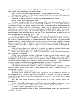 coradas, com um claro sorriso de dentes sadios, louvava Jacinto, que assim viera de tão longe, em tão
longa jornada, para cumprir aquele dever de bom neto.
      -São avós muito remotos, e agora tão confusos! – murmurava Jacinto, sorrindo,
      -Pois mais mérito ainda o de V.Exª. Respeitar um avô moto, bem é corrente... Mas respeitar os
ossos dum quinto avô, dum sétimo avô!
      -Sobretudo, sr. Abade, quando deles nada se sabe, e naturalmente nada fizeram.
      O velho sacudiu risonhamente o dedo gordo:
      -Ora quem sabe, quem sabe! Talvez fossem excelentes! E pôr fim, quem muito se demora no
mundo, como eu, termina pôr se convencer que no mundo não há coisa ou ser inútil. Ainda ontem eu
lia num jornal do Porto, que pôr fim, segundo se descobriu, são as minhocas que estrumam e lavram
a terra, antes de chegar o lavrador e os bois com o arado. Não há nada inútil... Eu tinha lá na
residência uma porção de cardos a um canto da horta, que me afligiam. Pois refleti e terminei pôr
me regalar com eles em xarope. Os avós de V.Exª pôr cá andaram, pôr cá trabalharam, pôr cá
padeceram. Quer dizer: pôr cá serviram. E, em todo o caso, que lhes rezemos um Padre-Nosso pôr
alma, não lhes pode fazer senão bem, a eles e a nós.
      E assim, docemente filosofando, paramos num souto de carvalheiras, nose esperava a
velhíssima égua do Abade, porque o santo homen agora depois do reumatismo do último Inverno, já
não afrontava rijamente como antes os trilhos duros da serra. Para ele montar, filialmente Jacinto
segurou o estribo. E enquanto a égua se empurrava pelo córrego acima, quase tapada sob o imenso
guarda-sol vermelho em que se abrigava o velho, nós recolhemos a casa metendo pela serra da
Lombinha, através dos milhos, e depressa, porque eu estalava, aperreado, dentro da roupa preta do
meu Príncipe.
      -Estão pois acomodados estes senhores, Zé Fernandes! Só resta rezar pôr eles o Padre Nosso,
que recomenda o Abade. Somente, eu não sei, já não me lembro do Padre-Nosso.
      -Não te aflijas, Jacinto, peço à tia Vicência que reze pôr mim e pôr ti. É sempre a tia Vicência
que reza os meus Padre-Nossos.
      Durante essas semanas que preguicei em Tormes, eu assisti, com enternecido interesse, a uma
considerável evolução de Jacinto nas suas relações com a Natureza. Daquele período sentimental de
contemplação, em que colhia teorias nos ramos de qualquer cerejeira, e edificava sistemas sobre o
espumar das levadas, o meu Príncipe lentamente passava para o desejo da Ação... E duma ação direta
e material, em que a sua mão, enfim restituída a uma função superior, revolvesse o torrão.
      Depois de tanto comentar, o meu Príncipe, evidentemente, aspirava a criar.
      Uma tardinha, ao anoitecer, sentados no pomar, no rebordo do tanque, enquanto o Manuel
hortelão apanhava laranjas no alto duma escada arrimada a uma laranjeira, Jacinto observou, mais
para si do que para mim:
      -É curioso... Nunca plantei uma árvore!
      -Pois é um dos três grandes atos, sem os quais, segundo diz não sei que Filósofo, nunca se foi
um verdadeiro homem... Fazer um filho, plantar uma árvore, escrever um livro. Tens de te apressar,
para ser um homem. É possível que talvez nunca prestasses um serviço a uma árvore, como se presta
a um semelhante!
      -Sim... Em Paris, quando era pequeno, regava os lilases. E no Verão é um belo serviço! Mas
nunca semeei.
      E como o Manuel descia da escada, o meu Príncipe, que nunca acreditara inteiramente – pobre
homem! – no meu saber agrícola, imediatamente reclamou o parecer daquela autoridade:
      -Ó Manuel, ouça lá o que se poderia agora semear?
      Com o cesto das laranjas enfiado no braço, o Manuel exclamou, através dum lento riso, entre
respeitoso e divertido:
 
