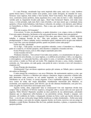 E o meu Príncipe, encadeando logo nesta inspirada idéia outra, mais rica e vasta, lembrou
quanta beleza daria a Tormes encher esses prados, esses verdes ferregiais, de manadas de vacas,
formosas vacas inglesas, bem nédias e bem luzidias. Hem? Uma beleza. Para abrigar esses gados
ricos, construiria currais perfeitos, duma arquitetura leve e útil, toda em ferro e vidro, fundamente
varridos pelo ar, largamente lavados pela água... Hem? Que formosura! Depois, com todas essas
vacas, e o leite jorrando, nada mais fácil e mais divertido, e até mais moral, que a instalação duma
queijeira, à fresca moda holandesa, toda branca e reluzente, de azulejos e de mármore, para fabricar
os Camemberts, os Bries... os Coulommiers... Para a casa, que conforto! E para toda a serra, que
atividade!
       -Pois não te parece, Zé Fernandes?
       -Com certeza. Tu tens, em abundância, os quatro elementos: o ar, a água, a terra, e o dinheiro.
Com estes quatro elementos, facilmente se faz uma grande lavoura. Quanto mais uma queijeira!
       -Pois não é verdade? E até como negócio! Está claro, para mim o lucro é o deleite moral do
trabalho, o emprego fecundo do dia... Mas uma queijaria, assim perfeita, rende. Rende
prodigiosamente. E educa o paladar, incita a instalações iguais, implanta talvez no pais uma indústria
nova e rica! Ora, com essa instalação perfeita, quanto me poderá custar cada queijo?
       Fechei um olho, calculando:
       -Eu te digo... Cada queijo, um desses queijinhos redondos, como o Camembert ou o Rabaçal,
pode vir a custar-te, a ti Jacinto queijeiro, entre duzentos e cinqüenta e trezentos mil-réis.
       O meu Príncipe recuou, com os olhos alegres espantados para mim.
       -Como trezentos mil-réis?
       -Ponhamos duzentos... Tem certeza! Com todos esses prados, e os encantamentos de água, e a
configuração de serra alterada, e as vacas inglesas, e os edifícios de porcelana e vidro, e as máquinas,
a extravagância, e a patuscada bucólica, cada queijo te custa, a ti produtor, duzentos mil-réis. Mas
com certeza o vendes no Porto pôr um tostão. Põe cinqüenta réis para a caixa, rótulos, transporte,
comissão, etc. Tens apenas, em cada queijo, uma perda de cento e noventa e nove mil oitocentos e
cinqüenta réis!
       O meu Príncipe não desanimou.
       -Perfeitamente! Faço um desses espantosos queijos pôr semana, ao Sábado, para o comermos
nós ambos ao Domingo!
       E tanta energia lhe comunicava o seu novo Otimismo, tão ansiosamente aspirava a criar, que
logo, arrastando o Silvério e o Melchior pôr cabeços e barrancos, largou a percorrer a Quinta toda,
para determinar onde cresciam, ao seu mando inspirado, os verdes prados, e se ergueriam,
rebrilhantes no sol de Tormes, os currais elegantes. Com a esplêndida segurança dos seus cento e
nove contos de renda, não surgia dificuldade, risonhamente murmurada pelo Melchior, ou
exclamada, com respeitoso pasmo, pelo Silvério, que ele não afastasse brandamente, com jeito leve,
como um galho de roseira brava atravessado numa vereda.
       Aquelas rochas, além, empecendo? Que se arrancassem! Um vale importuno dividia dois
campos? Que se atulhasse! O Silvério suspirava, enxugando sobre a escura calva um suor quase de
angústia. Pobre Silvério! Rijamente sacudido na doce pachorra da sua administração, calculando
despesas que se afiguravam sobre-humanas à sua parcimônia serrana, forçado a arquejar, sem
descanso, sob soalheiras de Junho, o desgraçado retomara na Serra o jeito que Jacinto deixara em
Paris – e era ele que corria pelas longas barbas tenebrosas os dedos desalentados... Enfim uma tarde
desabafou comigo, a um canto da varanda, enquanto Jacinto, na livraria, escrevia a um seu amigo de
Holanda, o conde Rylant, Mordomo-Mor da Corte, pedindo desenhos, e planos, e orçamentos duma
queijeira perfeita.
 
