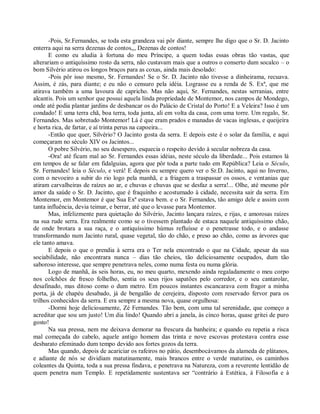 -Pois, Sr.Fernandes, se toda esta grandeza vai pôr diante, sempre lhe digo que o Sr. D. Jacinto
enterra aqui na serra dezenas de contos,,, Dezenas de contos!
       E como eu aludia à fortuna do meu Príncipe, a quem todas essas obras tão vastas, que
alterariam o antiquíssimo rosto da serra, não custavam mais que a outros o conserto dum socalco – o
bom Silvério atirou os longos braços para as coxas, ainda mais desolado:
       -Pois pôr isso mesmo, Sr. Fernandes! Se o Sr. D. Jacinto não tivesse a dinheirama, recuava.
Assim, é zás, para diante; e eu não o censuro pela idéia. Lograsse eu a renda de S. Exª, que me
atirava também a uma lavoura de capricho. Mas não aqui, Sr. Fernandes, nestas serranias, entre
alcantis. Pois um senhor que possui aquela linda propriedade de Montemor, nos campos de Mondego,
onde até podia plantar jardins de desbancar os do Palácio de Cristal do Porto! E a Veleira? Isso é um
condado! E uma terra chã, boa terra, toda junta, ali em volta da casa, com uma torre. Um regalo, Sr.
Fernandes. Mas sobretudo Montemor! Lá é que eram prados e manadas de vacas inglesas, e queijeira
e horta rica, de fartar, e aí trinta perus na capoeira...
       -Então que quer, Silvério? O Jacinto gosta da serra. E depois este é o solar da família, e aqui
começaram no século XIV os Jacintos...
       O pobre Silvério, no seu desespero, esquecia o respeito devido à secular nobreza da casa.
       -Ora! até ficam mal ao Sr. Fernandes essas idéias, neste século da liberdade... Pois estamos lá
em tempos de se falar em fidalguias, agora que pôr toda a parte tudo em República? Leia o Século,
Sr. Fernandes! leia o Século, e verá! E depois eu sempre quero ver o Sr.D. Jacinto, aqui no Inverno,
com o nevoeiro a subir do rio logo pela manhã, e a friagem a traspassar os ossos, e ventanias que
atiram carvalheiras de raízes ao ar, e chuvas e chuvas que se desfaz a serra!... Olhe, até mesmo pôr
amor da saúde o Sr. D. Jacinto, que é fraquinho e acostumado à cidade, necessita sair da serra. Em
Montemor, em Montemor é que Sua Exª estava bem. e o Sr. Fernandes, tão amigo dele e assim com
tanta influência, devia teimar, e berrar, até que o levasse para Montemor.
       Mas, infelizmente para quietação do Silvério, Jacinto lançara raízes, e rijas, e amorosas raízes
na sua rude serra. Era realmente como se o tivessem plantado de estaca naquele antiquíssimo chão,
de onde brotara a sua raça, e o antiquíssimo húmus refluísse e o penetrasse todo, e o andasse
transformando num Jacinto rural, quase vegetal, tão do chão, e preso ao chão, como as árvores que
ele tanto amava.
       E depois o que o prendia à serra era o Ter nela encontrado o que na Cidade, apesar da sua
sociabilidade, não encontrara nunca – dias tão cheios, tão deliciosamente ocupados, dum tão
saboroso interesse, que sempre penetrava neles, como numa festa ou numa glória.
       Logo de manhã, às seis horas, eu, no meu quarto, mexendo ainda regaladamente o meu corpo
nos colchões de fresco folhelho, sentia os seus rijos sapatões pelo corredor, e o seu cantarolar,
desafinado, mas ditoso como o dum metro. Em poucos instantes escancarava com fragor a minha
porta, já de chapéu desabado, já de bengalão de cerejeira, disposto com reservado fervor para os
trilhos conhecidos da serra. E era sempre a mesma nova, quase orgulhosa:
       -Dormi hoje deliciosamente, Zé Fernandes. Tão bem, com uma tal serenidade, que começo a
acreditar que sou um justo! Um dia lindo! Quando abri a janela, às cinco horas, quase gritei de puro
gosto!
       Na sua pressa, nem me deixava demorar na frescura da banheira; e quando eu repetia a risca
mal começada do cabelo, aquele antigo homem das trinta e nove escovas protestava contra esse
desbarato efeminado dum tempo devido aos fortes gozos da terra.
       Mas quando, depois de acariciar os rafeiros no pátio, desembocávamos da alameda de plátanos,
e adiante de nós se dividiam matutinamente, mais brancos entre o verde matutino, os caminhos
coleantes da Quinta, toda a sua pressa findava, e penetrava na Natureza, com a reverente lentidão de
quem penetra num Templo. E repetidamente sustentava ser “contrário à Estética, à Filosofia e à
 