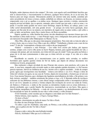 Religião, andar depressa através dos campos”. De resto, com aquela sutil sensibilidade bucólica que
nele se desenvolvera, e incessantemente se afirmava, qualquer breve beleza, do ar ou da terra, lhe
bastava para um longo encanto. Ditosamente poderia ele entreter toda uma manhã, caminhar pôr
entre um pinheiral, de tronco a tronco, calado, embebido no silêncio, na frescura, no resinoso aroma,
empurrando com o pé as agulhas e as pinhas secas. Qualquer água corrente o retinha, enternecido
naquela serviçal atividade, que se apressa, cantando, para o torrão que tem sede, e nele se some, e se
perde. E recordo ainda quando me reteve meio Domingo, depois da Missa, no cabeço, junto a um
velho curral desmantelado, sob uma grande árvore – só porque em torno havia quietação, doce
aragem, um fino piar de ave na ramaria, um murmúrio de regato entre as canas verdes, e pôr sobre a
sebe, ao lado, um perfume, muito fino e muito fresco, de flores escondidas.
       Depois, quando eu, velho familiar das serras, me não abandonava aos mesmos êxtases que a ele
lhe enchiam a alma ainda noviça – o meu Príncipe rugia, com a indignação dum poeta que descobre
um merceeiro bocejando sobre Shakespeare ou Musset. Eu ria.
       -Meu filho, olha que eu não passo dum pequeno proprietário. Para mim não se trata de saber se
a terra é linda, mas se a terra é boa. Olha o que diz a Bíblia! “Trabalharás a Quinta com o suor do teu
rosto!” E não diz “contemplarás a Quinta com o enlevo da tua imaginação!”
       -Pudera! – exclamava o meu Príncipe. – Um velho livro escrito pôr Judeus, pôr ásperos
semitas, sempre com o turvo olho posto no lucro! Repara, homem, para aquele bocadinho de vale, e
consegue não pensar, pôr um momento, nos trinta mil-réis que ele rende! Verás que pela sua beleza e
graça ele te dá mais contentamento à alma que os trinta mil-réis ao corpo. E na vida só a alma
importa.
       Recolhendo ao casarão, já o encontrávamos com as janelas meio cerradas, os soalhos
borrifados para aquelas quentes réstias de Sol de Junho, que depois do almoço docemente nos
retinham na livraria, preguiçando.
       Mas realmente a alegre atividade do meu Príncipe não cessava, nem amolecia, sob o peso da
sesta. A essa hora, enquanto pelo arvoredo mudo os mais agitados pardais dormiam, e o Sol mesmo
parecia repousar, imóvel na rutilância da sua luz, Jacinto com o espírito acordado – ávido de sempre
gozar, agora que reconquistara essa faculdade – tomava com delícia o seu livro. Porque o dono de
trinta mil volumes era agora, na sua casa de Tormes, depois de ressuscitado, o homem que só tem um
livro. Essa mesma Natureza, que o desligara das ligaduras amortalhadoras do tédio, e lhe gritara o seu
belo Ambula, caminha! – também certamente lhe gritara et lege, e lê. E libertado enfim do invólucro
sufocante da sua Biblioteca imensa, o meu ditoso amigo compreendia enfim a incomparável delícia
de ler um livro. Quando eu correra a Tormes (depois das revelações do severo na venda do Torto),
ele findava o D.Quixote, e ainda eu lhe escutara as derradeiras risadas com as coisas deliciosas, e
decerto profundas, que o gordo Sancho lhe murmurava, escarranchado no seu burro. Mas agora o
meu Príncipe mergulhara na Odisséia – e todo ele vivia no espanto e no deslumbramento de assim
Ter encontrado no meio do caminho da sua vida o velho errante, o velho Homero!
       -Ó Zé Fernandes, como sucedeu que eu chegasse a esta idade sem Ter lido Homero?...
       -Outras leituras, mais urgentes... o Fígaro, George Ohnet...
       -Tu leste a Ilíada?
       -Menino, sinceramente me gabo de nunca Ter lido a Ilíada.
       Os olhos do meu Príncipe fuzilavam.
       -Tu sabes o que fez Alcibíades, uma tarde, no Pórtico, a um sofista, um desavergonhado dum
sofista, que se gabava de não Ter lido a Ilíada?
       -Não.
       -Ergueu a mão e atirou-lhe uma bofetada tremida.
       -Para lá, Alcibíades! Olha que eu li a Odisséia!
 