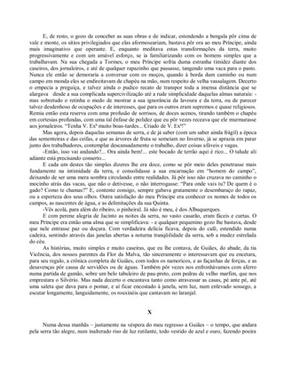 E, de resto, o gozo de conceber as suas obras e de indicar, estendendo a bengala pôr cima de
vale e monte, os sítios privilegiados que elas aformoseariam, bastava pôr ora ao meu Príncipe, ainda
mais imaginativo que operante. E, enquanto meditava estas transformações da terra, muito
progressivamente e com um amável esforço, se ia familiarizando com os homens simples que a
trabalhavam. Na sua chegada a Tormes, o meu Príncipe sofria duma estranha timidez diante dos
caseiros, dos jornaleiros, e até de qualquer rapazinho que passasse, tangendo uma vaca para o pasto.
Nunca ele então se demoraria a conversar com os moços, quando à borda dum caminho ou num
campo em monda eles se endireitavam de chapéu na mão, num respeito de velha vassalagem. Decerto
o empecia a preguiça, e talvez ainda o pudico recato de transpor toda a imensa distância que se
alargava desde a sua complicada supercivilização até a rude simplicidade daquelas almas naturais: -
mas sobretudo o retinha o medo de mostrar a sua ignorância da lavoura e da terra, ou de parecer
talvez desdenhoso de ocupações e de interesses, que para os outros eram supremos e quase religiosos.
Remia então esta reserva com uma profusão de sorrisos, de doces acenos, tirando também o chapéu
em cortesias profundas, com uma tal ênfase de polidez que eu pôr vezes receava que ele murmurasse
aos jornaleiros. “Tenha V. Exª muito boas-tardes... Criado de V. Exª!”
      Mas agora, depois daquelas semanas de serra, e de já saber (com um saber ainda frágil) a época
das sementeiras e das ceifas, e que as árvores de fruta se semeiam no Inverno, já se aprazia em parar
junto dos trabalhadores, contemplar descansadamente o trabalho, dizer coisas afáveis e vagas.
      -Então, isso vai andando?... Ora ainda bem!... este bocado de terrão aqui é rico... O talude ali
adiante está precisando conserto...
      E cada um destes tão simples dizeres lhe era doce, como se pôr meio deles penetrasse mais
fundamente na intimidade da terra, e consolidasse a sua encarnação em “homem do campo”,
deixando de ser uma mera sombra circulando entre realidades. Já pôr isso não cruzava no caminho o
mocinho atrás das vacas, que não o detivesse, o não interrogasse: “Para onde vais tu? De quem é o
gado? Como te chamas?” E, contente consigo, sempre gabava gratamente o desembaraço do rapaz,
ou a esperteza dos seus olhos. Outra satisfação do meu Príncipe era conhecer os nomes de todos os
campos, as nascentes de água, e as delimitações da sua Quinta.
      -Vês acolá, para além do ribeiro, o pinheiral. Já não é meu, é dos Albuquerques.
      E com perene alegria de Jacinto as noites da serra, no vasto casarão, eram fáceis e curtas. O
meu Príncipe era então uma alma que se simplificava: - e qualquer pequenino gozo lhe bastava, desde
que nele entrasse paz ou doçura. Com verdadeira delícia ficava, depois do café, estendido numa
cadeira, sentindo através das janelas abertas a noturna tranqüilidade da serra, sob a mudez estrelada
do céu.
      As histórias, muito simples e muito caseiras, que eu lhe contava, de Guiães, do abade, da tia
Vicência, dos nossos parentes da Flor da Malva, tão sinceramente o interessavam que eu encetara,
para seu regalo, a crônica completa de Guiães, com todos os namoricos, e as façanhas de forças, e as
desavenças pôr causa de servidões ou de águas. Também pôr vezes nos enfronhávamos com aferro
numa partida de gamão, sobre um belo tabuleiro de pau-preto, com pedras de velho marfim, que nos
emprestara o Silvério. Mas nada decerto o encantava tanto como atravessar as casas, pé ante pé, até
uma saleta que dava para o pomar, e aí ficar encostado à janela, sem luz, num enlevado sossego, a
escutar longamente, languidamente, os rouxinóis que cantavam no laranjal.


                                                      X

      Numa dessa manhãs – justamente na véspera do meu regresso a Guiães – o tempo, que andara
pela serra tão alegre, num inalterado riso de luz rutilante, todo vestido de azul e ouro, fazendo poeira
 