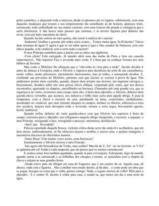 pelos caminhos, e alegrando toda a natureza, desde os pássaros até os regatos, subitamente, com uma
daquelas mudanças que tornam o seu temperamento tão semelhante ao do homem, apareceu triste,
carrancudo, todo embrulhado no seu manto cinzento, com uma tristeza tão pesada e contagiosa que a
serra entristeceu. E não houve mais pássaro que cantasse, e os arroios fugiram para debaixo das
ervas, com um lento murmúrio de choro.
       Quando Jacinto entrou no meu quarto, não resisti à malícia de o aterrar:
       -Sudoeste! Gralhas a grasnar pôr todos esses soutos... Temos muita água, Sr.D.Jacinto! Talvez
duas semanas de água! E agora é que se vai saber quem é aqui o fino amador da Natureza, com esta
chuva pegada, com vendaval, com a serra toda a escorrer!
       O meu Príncipe caminhou para a janela com as mãos nas algibeiras:
       -Com efeito! Está carregado. Já mandei abrir uma das malas de Paris e tirar um casacão
impermeável... Não importa! Fica o arvoredo mais verde. E é bom que eu conheça Tormes nos seus
hábitos de Inverno.
       Mas como o Melchior lhe afiançara que a “chuvinha só viria para a tarde”, Jacinto decidiu ir
antes de almoço à Corujeira, onde o Silvério o esperava para decidirem da sorte de uns castanheiros,
muito velhos, muito pitorescos, inteiramente interessantes, mas já roídos, e ameaçando desabar. E,
confiando nas previsões do Melchior, partimos sem que Jacinto se vestisse à prova de água. Não
andáramos porém meio caminho, quando, depois dum arrepio nas árvores, um negrume carregou e,
bruscamente, desabou sobre nós uma grossa chuva oblíqua, vergastada pelo vento, que nos deixou
estonteados, agarrando os chapéus, enrodilhados na borrasca. Chamados pôr uma grande voz, que se
esganiçava no vento, avistamos num campo mais alto, à beira dum alpendre, o Silvério, debaixo dum
guarda-chuva vermelho, que acenava, nos indicava o trilho mais curto para aquele abrigo. E para lá
rompemos, com a chuva a escorrer na cara, patinhando na lama, contorcidos, cambaleantes,
atordoados no vendaval, que num instante alargara os campos, inchara os ribeiros, esboroava a terra
dos socalcos, lançara num desespero todo o arvoredo, tornara a serra negra, bravamente agreste,
hostil, inabitável.
       Quando enfim, debaixo do vasto guarda-chuva com que Silvério nos esperava à beira do
campo, corremos para o alpendre, nos refugiamos naquele abrigo inesperado, a escorrer, a arquejar, o
meu Príncipe, enxugando a face, enxugando o pescoço, murmurou, desfalecido:
       -Apre! que ferocidade!
       Parecia espantado daquela brusca, violenta cólera duma serra tão amável e acolhedora, que em
dois meses, inalteradamente, só lhe oferecera doçura e sombra, e suaves céus, e quietas ramagens, e
murmúrios discretos de ribeirinhos mansos.
       -Santo Deus! Vêm muitas vezes assim, estas borrascas?
       Imediatamente o Silvério aterrou o meu Príncipe:
       -Isto agora são brincadeiras de Verão, meu senhor! Mas há de V. Exª. ver no Inverno, se V.Exª
se agüentar pôr cá! Então é cada temporal, que até parece que os montes estremecem!
       E contou como fora também apanhado, quando ia para a Corujeira. Felizmente, logo de manhã,
quando sentiu o ar carrancudo e as folhinhas dos choupos a tremer, se acautelara com o chapéu de
chuva e calçara as suas grandes botas.
       -Ainda estive para me abrigar em casa do Esgueira, que é um caseiro de cá. Aquela casa, ali
abaixo, onde está a figueira... Mas a mulher tem estado doente, já há dias... e como pode ser obra que
se pegue, bexigas ou coisa que o valha, pensei comigo: Nada, o seguro morreu de velho! Meti para o
alpendre... E o senhor D. Jacinto é voltar para casa, e mudar-se, que temos um dia e uma noite de
água.
 