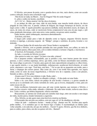O Silvério, sem passar da porta, com o guarda-chuva em riste, meio aberto, como um escudo
contra a infecção, lançou uma consolação vaga:
       -Não há de ser nada, tia Maria!... Isso foi friagem! Não foi senão friagem!
       E, sobre o ombro de Jacinto, encolhido:
       -Já V. Exª vê... Muita miséria! Até lhe chove lá dentro.
       E, no pedaço de chão que viam, chão de terra batida, uma mancha úmida reluzia, da chuva
pingada de uma telha rota. A parede, coberta de fuligem, das longas fumaraças da lareira, era tão
negra como o chão. E aquela penumbra suja parecia atulhada, numa desordem escura, de trapos, de
cacos, de restos de coisas, onde só mostravam forma compreensível uma arca de pau negro, e pôr
cima, pendurado dum prego, entre uma serra e uma candeia, um grosso saiote escarlate.
       Então Jacinto, muito embaraçado, murmurou abstraidamente:
       -Está bem, está bem...
       E largou pelo campo para o lado do alpendre como se fugisse, enquanto Silvério decerto
revelava à rapariga, a presença augusta do “fidalgo”, porque a sentimos, da porta, levantar a voz
dolorida:
       -Ai! Nosso Senhor lhe dê muita boa sorte! Nosso Senhor o acompanhe!
       Quando o Silvério, com as grandes passadas das suas grandes botas, nos colheu, no meio do
campo, Jacinto parara, olhava para mim, com os dedos trêmulos a torturar o bigode, e murmurava:
       -É horrível, Zé Fernandes, é horrível!
       Ao lado, o vozeirão do Silvério trovejou:
       -Que queres tu outra vez, rapaz? Vai para a tua mãe, criatura!
       Era o pequeno rotinho, esfaimadinho, que se prendia a nós, num imenso pasmo das nossas
pessoas, e com a confusa esperança, talvez, que delas, como de Deuses encontrados num caminho,
lhe viesse afago ou proveito. E Jacinto, para quem ele mais especialmente arregalava os olhos tristes,
e que aquela miséria, e a sua muda humildade, embaraçavam, acanhavam horrivelmente, só soube
sorrir, murmurar o seu vago: “Está bem, está bem...” Fui eu que dei ao pequenito um tostão, para o
fartar, o despegar dos nossos passos. Mas como ele, com o seu tostão bem agarrado, nos seguia
ainda, como no sulco da nossa magnificência, o Silvério teve de o espantar, como a um pássaro,
batendo as mãos, e de lhe gritar:
       -Já para casa! E leve esse dinheiro à mãe. Roda, roda!...
       -E nós vamos almoçar – lembrei eu olhando o relógio. – O dia ainda vai estar lindo.
       Sobre o rio, com efeito, reluzia um pedaço de azul lavado e lustroso, e a grossa camada de
nuvens já se ia enrolando sob a lenta varredela do vento, que as levava, despejadas e rotas, para um
canto escuso do céu.
       Então recolhemos lentamente para casa, pôr uma vereda íngreme, que ensinara o Silvério, e
onde um leve enxurro vinha ainda, saltando e chalrando. De cada ramo tocado, rechovia uma chuva
leve. Toda a verdura, que bebera largamente, reluzia consolada.
       Bruscamente, ao sairmos da vereda para um caminho mais largo, entre um socalco e um renque
de vinha, Jacinto parou, tirando lentamente a cigarreira:
       -Pois, Silvério, eu não quero mais estas horríveis misérias na Quinta.
       O Procurador deu um jeito aos ombros, com um vago eh! eh! de obediência e dúvida.
       -Antes de tudo – continuava Jacinto – mande já hoje chamar esse Dr. Avelino para aquela
pobre mulher... E os remédios que os vão buscar logo a Guiães. E recomendação ao médico para
voltar amanhã, e em cada dia; até que ela melhore... Escute! E quero, Silvério, que lhe leve dinheiro,
para os caldos, para a dieta, uns dez ou quinze mil-réis... Bastará?
 