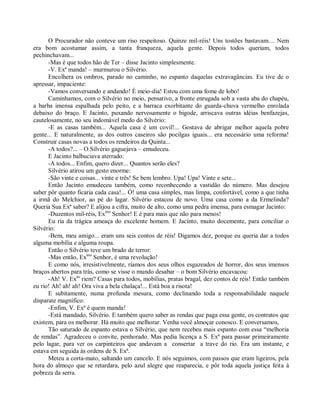 O Procurador não conteve um riso respeitoso. Quinze mil-réis! Uns tostões bastavam.... Nem
era bom acostumar assim, a tanta franqueza, aquela gente. Depois todos queriam, todos
pechinchavam...
      -Mas é que todos hão de Ter – disse Jacinto simplesmente.
      -V. Exª manda! – murmurou o Silvério.
      Encolhera os ombros, parado no caminho, no espanto daquelas extravagâncias. Eu tive de o
apressar, impaciente:
      -Vamos conversando e andando! É meio-dia! Estou com uma fome de lobo!
      Caminhamos, com o Silvério no meio, pensativo, a fronte enrugada sob a vasta aba do chapéu,
a barba imensa espalhada pelo peito, e a barraca exorbitante do guarda-chuva vermelho enrolada
debaixo do braço. E Jacinto, puxando nervosamente o bigode, arriscava outras idéias benfazejas,
cautelosamente, no seu indomável medo do Silvério:
      -E as casas também... Aquela casa é um covil!... Gostava de abrigar melhor aquela pobre
gente... E naturalmente, as dos outros caseiros são pocilgas iguais... era necessário uma reforma!
Construir casas novas a todos os rendeiros da Quinta...
      -A todos?... – O Silvério gaguejava – emudeceu.
      E Jacinto balbuciava aterrado:
      -A todos... Enfim, quero dizer... Quantos serão eles?
      Silvério atirou um gesto enorme:
      -São vinte e coisas... vinte e três! Se bem lembro. Upa! Upa! Vinte e sete...
      Então Jacinto emudeceu também, como reconhecendo a vastidão do número. Mas desejou
saber pôr quanto ficaria cada casa!... Ó! uma casa simples, mas limpa, confortável, como a que tinha
a irmã do Melchior, ao pé do lagar. Silvério estacou de novo. Uma casa como a da Ermelinda?
Queria Sua Exª saber? E alijou a cifra, muito de alto, como uma pedra imensa, para esmagar Jacinto:
      -Duzentos mil-réis, Exmo Senhor! E é para mais que não para menos!
      Eu ria da trágica ameaça do excelente homem. E Jacinto, muito docemente, para conciliar o
Silvério:
      -Bem, meu amigo... eram uns seis contos de réis! Digamos dez, porque eu queria dar a todos
alguma mobília e alguma roupa.
      Então o Silvério teve um brado de terror:
      -Mas então, Exmo Senhor, é uma revolução!
      E como nós, irresistivelmente, ríamos dos seus olhos esgazeados de horror, dos seus imensos
braços abertos para trás, como se visse o mundo desabar – o bom Silvério encavacou:
      -Ah! V. Exas riem? Casas para todos, mobílias, pratas bragal, dez contos de réis! Então também
eu rio! Ah! ah! ah! Ora viva a bela chalaça!... Está boa a risota!
      E subitamente, numa profunda mesura, como declinando toda a responsabilidade naquele
disparate magnífico:
      -Enfim, V. Exª é quem manda!
      -Está mandado, Silvério. E também quero saber as rendas que paga essa gente, os contratos que
existem, para os melhorar. Há muito que melhorar. Venha você almoçar conosco. E conversamos,
      Tão saturado de espanto estava o Silvério, que nem recebeu mais espanto com essa “melhoria
de rendas”. Agradeceu o convite, penhorado. Mas pedia licença a S. Exª para passar primeiramente
pelo lagar, para ver os carpinteiros que andavam a consertar a trave do rio. Era um instante, e
estava em seguida às ordens de S. Exª.
      Meteu a corta-mato, saltando um cancelo. E nós seguimos, com passos que eram ligeiros, pela
hora do almoço que se retardara, pelo azul alegre que reaparecia, e pôr toda aquela justiça feita à
pobreza da serra.
 