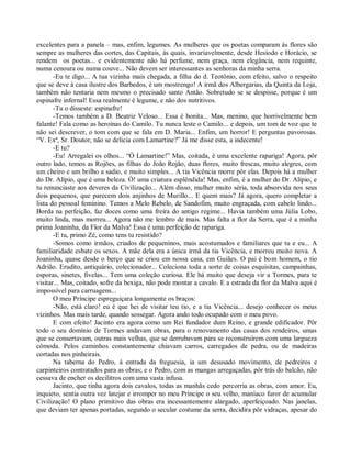 excelentes para a panela – mas, enfim, legumes. As mulheres que os poetas comparam às flores são
sempre as mulheres das cortes, das Capitais, às quais, invariavelmente, desde Hesíodo e Horácio, se
rendem os poetas... e evidentemente não há perfume, nem graça, nem elegância, nem requinte,
numa cenoura ou numa couve... Não devem ser interessantes as senhoras da minha serra.
       -Eu te digo... A tua vizinha mais chegada, a filha do d. Teotônio, com efeito, salvo o respeito
que se deve à casa ilustre dos Barbedos, é um mostrengo! A irmã dos Albergarias, da Quinta da Loja,
também não tentaria nem mesmo o precisado santo Antão. Sobretudo se se despisse, porque é um
espinafre infernal! Essa realmente é legume, e não dos nutritivos.
       -Tu o disseste: espinafre!
       -Temos também a D. Beatriz Veloso... Essa é bonita... Mas, menino, que horrivelmente bem
falante! Fala como as heroínas do Camilo. Tu nunca leste o Camilo... e depois, um tom de voz que te
não sei descrever, o tom com que se fala em D. Maria... Enfim, um horror! E perguntas pavorosas.
“V. Exª, Sr. Doutor, não se delicia com Lamartine?” Já me disse esta, a indecente!
       -E tu?
       -Eu! Arregalei os olhos... “Ó Lamartine!” Mas, coitada, é uma excelente rapariga! Agora, pôr
outro lado, temos as Rojões, as filhas do João Rojão, duas flores, muito frescas, muito alegres, com
um cheiro e um brilho a sadio, e muito simples... A tia Vicência morre pôr elas. Depois há a mulher
do Dr. Alípio, que é uma beleza. Ó! uma criatura esplêndida! Mas, enfim, é a mulher do Dr. Alípio, e
tu renunciaste aos deveres da Civilização... Além disso, mulher muito séria, toda absorvida nos seus
dois pequenos, que parecem dois anjinhos de Murillo... E quem mais? Já agora, quero completar a
lista do pessoal feminino. Temos a Melo Rebelo, de Sandofim, muito engraçada, com cabelo lindo...
Borda na perfeição, faz doces como uma freira do antigo regime... Havia também uma Júlia Lobo,
muito linda, mas morreu... Agora não me lembro de mais. Mas falta a flor da Serra, que é a minha
prima Joaninha, da Flor da Malva! Essa é uma perfeição de rapariga.
       -E tu, primo Zé, como tens tu resistido?
       -Somos como irmãos, criados de pequeninos, mais acostumados e familiares que tu e eu... A
familiaridade esbate os sexos. A mãe dela era a única irmã da tia Vicência, e morreu muito nova. A
Joaninha, quase desde o berço que se criou em nossa casa, em Guiães. O pai é bom homem, o tio
Adrião. Erudito, antiquário, colecionador... Coleciona toda a sorte de coisas esquisitas, campainhas,
esporas, sinetes, fivelas... Tem uma coleção curiosa. Ele há muito que deseja vir a Tormes, para te
visitar... Mas, coitado, sofre da bexiga, não pode montar a cavalo. E a estrada da flor da Malva aqui é
impossível para carruagens...
       O meu Príncipe espreguiçara longamente os braços:
       -Não, está claro! eu é que hei de visitar teu tio, e a tia Vicência... desejo conhecer os meus
vizinhos. Mas mais tarde, quando sossegar. Agora ando todo ocupado com o meu povo.
       E com efeito! Jacinto era agora como um Rei fundador dum Reino, e grande edificador. Pôr
todo o seu domínio de Tormes andavam obras, para o renovamento das casas dos rendeiros, umas
que se consertavam, outras mais velhas, que se derrubavam para se reconstruírem com uma largueza
cômoda. Pelos caminhos constantemente chiavam carros, carregados de pedra, ou de madeiras
cortadas nos pinheirais.
       Na taberna do Pedro, à entrada da freguesia, ia um desusado movimento, de pedreiros e
carpinteiros contratados para as obras; e o Pedro, com as mangas arregaçadas, pôr trás do balcão, não
cessava de encher os decilitros com uma vasta infusa.
       Jacinto, que tinha agora dois cavalos, todas as manhãs cedo percorria as obras, com amor. Eu,
inquieto, sentia outra vez latejar e irromper no meu Príncipe o seu velho, maníaco furor de acumular
Civilização! O plano primitivo das obras era incessantemente alargado, aperfeiçoado. Nas janelas,
que deviam ter apenas portadas, segundo o secular costume da serra, decidira pôr vidraças, apesar do
 