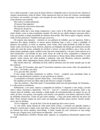 leve o dedo na parede: e uma coroa de lumes elétricos, refulgindo entre os lavores do teto, alumiou as
estantes monumentais, todas de ébano. Nelas repousavam mais de trinta mil volumes, encadernados
em branco, em escarlate, em negro, com retoques de ouro, hirtos na sua pompa e na sua autoridade
como doutores num concílio.
     Não contive a minha admiração:
     -Ó Jacinto! Que depósito!
     Ele murmurou, num sorriso descorado:
     -Há que ler, há que ler...
     Reparei então que o meu amigo emagrecera: e que o nariz se lhe afilara mais entre duas rugas
muito fundas, como as dum comediante cansado. Os anéis do seu cabelo lanígero rareavam sobre a
testa, que perdera a antiga serenidade de mármore bem polido. Não frisava agora o bigode, murcho,
caído em fios pensativos. Também notei que corcovava.
     Ele erguera uma tapeçaria – entramos no seu gabinete de trabalho, que me inquietou. Sobre a
espessura dos tapetes sombrios os nossos passos perderam logo o som, e como a realidade. O
damasco das paredes, os divãs, as madeiras, eram verdes, dum verde profundo de folha de louro.
Sedas verdes envolviam as luzes elétricas, dispersas em lâmpadas tão baixas que lembravam estrelas
caídas pôr cima das mesas, acabando de arrefecer e morrer: só uma rebrilhava, nua e clara, no alto
duma estante quadrada, esguia, solitária como uma torre numa planície, e de que o lume parecia ser o
farol melancólico. Um biombo de laca verde, fresco de verde de relva, resguardava a chaminé de
mármore verde, verde de mar sombrio, onde esmoreciam as brasas duma lenha aromática. E entre
aqueles verdes reluzia, pôr sobre peanhas e pedestais, toda uma Mecânica suntuosa, aparelhos,
lâminas, rodas, tubos, engrenagens, hastes, friezas, rigidezas de metais....
     Mas Jacinto batia nas almofadas do divã, onde se enterrara com um modo cansado que eu não
lhe conhecia:
     -Para aqui, Zé Fernandes, para aqui! È necessário reatarmos estas nossas vidas, tão apartadas há
sete anos!... em Guiães, sete anos!
     -E tu, que tens feito, Jacinto?
     O meu amigo encolheu molemente os ombros. Vivera – cumprira com serenidade todas as
funções, as que pertencem à matéria e as que pertencem ao espírito...
     -E acumulaste civilização, Jacinto! Santo Deus... Está tremendo, o 202!
     Ele espalhou em torno um olhar onde já não faiscava a antiga vivacidade:
     -Sim, há confortos... Mas falta muito! A humanidade ainda está mal apetrechada, Zé Fernandes...
E a vida conserva resistências.
     Subitamente, a um canto, repicou a campainha do telefone. E enquanto o meu amigo, curvado
sobre a placa, murmurava impaciente “Está lá? – Está lá?”, examinei curiosamente, sobre a sua
imensa mesa de trabalho, uma estranha e miúda legião de instrumentozinhos de níquel, de aço, de
cobre, de ferro, com gumes, com argolas, com tenazes, com ganchos, com dentes, expressivos todos,
de utilidades misteriosas. Tomei um que tentei manejar – e logo uma ponta malévola me picou um
dedo. Nesse instante rompeu de outro canto um tiquetique açodado, quase ansioso. Jacinto acudiu,
com a face no telefone:
     -Vê aí o telégrafo!... Ao pé do divã. Uma tira de papel que deve estar a correr.
     -E, com efeito, duma redoma de vidro posta numa coluna, e contendo um aparelho esperto e
diligente, escorria para o tapete como uma tênia, a longa tira de papel com caracteres impressos, que
eu, homem das serras, apanhei, maravilhado. A linha, traçada em azul, anunciava ao meu amigo
Jacinto que a fragata russa Azoff entrara em Marselha com avaria!
     Já ele abandonara o telefone. Desejei saber, inquieto, se o prejudicava diretamente aquela avaria
da Azoff.
 