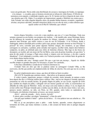 vezes um gordo pato. Havia então uma distribuição de cavacas e merengues de Guiães, às raparigas
    e às crianças – e, no pátio, para os homens circulavam as infusas de vinho branco. O Silvério já
 sustentava com espanto, e redobrado respeito, que o Sr. D. Jacinto em breve disporia de mais votos
  nas eleições que o Dr. Alípio. E eu próprio me impressionei, quando o Melchior me contou que o
  João Torrado, um velho singular daqueles sítios, de grandes barbas brancas, ervanário, vagamente
  alveitar, um pouco adivinho, morador misterioso duma cova no alto da serra, a todos afirmava que
                           aquele senhor era El-Rei D. Sebastião, que voltara!


                                                    XII

      Assim chegou Setembro, e com ele o meu natalício, que era a 3 e num Domingo. Toda essa
semana a passara eu em Guiães, nos preparos da vindima – e de manhã cedo, nesse Domingo ilustre,
me fui debruçar da varanda do quarto do saudoso tio Afonso, vigiando a estrada, pôr onde devia
aparecer meu Príncipe, que enfim visitava a casa do seu Zé Fernandes. A tia Vicência, desde a
madrugada, andava atarefada pela cozinha e pela copa, porque, desejando mostrar ao meu Príncipe “o
pessoal” da serra, convidar para jantar algumas famílias amigas, dos arredores, as que tinham
carruagens ou carroções, e podiam, pelas estradas mal seguras, recolher tarde, depois dum bailarico
campestre, no pátio, já enfeitado para esse efeito de lanternas chinesas. Mas logo às dez horas me
desesperei, ao receber, pôr um moço da Flor da Malva, uma carta da prima Joaninha, em que dizia “a
pena de não poder vir porque o Papá estava desde a véspera com um leicenço, e ela não o queria
abandonar”. Corri indignado à cozinha, onde a tia Vicência presidia a um violento bater de gemas de
ovos dentro duma imensa terrina.
      -A Joaninha não vem ! Sempre assim! Diz que o pai tem um incenço... Aquele tio Adrião
escolhe sempre os grandes dias para Ter leicenços, ou para Ter a pontada...
      A boa face redondinha e corada da tia Vicência enterneceu-se.
      -Coitado! Será em sítio que não se pudesse sentar na carruagem! Coitado! Olha, se lhe
escreveres, diz-lhe que ponha um emplastrozinho de folhas de alecrim. Era com que teu tio se dava
bem.
      Eu gritei simplesmente para o moço, que dava de beber ao burro no pátio:
      -Diz à Srª D. Joaninha que sentimos muito... Que talvez eu lá apareça amanhã.
      E voltei à janela, impaciente, porque o relógio do corredor, muito atrasado, já cantara a meia
hora depois das dez e o Príncipe tardava para o almoço. Mas , mal eu me chegara à varanda, apareceu
justamente na volta da estrada Jacinto, de grande chapéu de palha, no seu cavalo, seguido do Grilo
que, também de chapéu de palha, e abrigado sob um imenso guarda-sol verde, se escarranchava no
albardão da velha égua de Melchior. Atrás, um moço com uma maleta à cabeça. E eu, na alegria de
avistar enfim meu Príncipe trotando para a minha casa de aldeia, no dia dos meus trinta e seis anos,
pensava noutro natalício, no dele, em Paris, no 202, quando, entre todos os esplendores da
Civilização, nós bebemos tristemente ad manes, aos nossos mortos!
      -Salve! – gritei da varanda. – Salve, domine Jacinthi!
     E entoei, para o acolher, um alegre “tarantantan”, o hino da carta!
      -Isto pôr aqui também é lindo! – gritou ele de baixo. – E o teu palácio tem um soberbo ar... Pôr
onde é a porta?
      Mas eu já me precipitava para o pátio – onde Jacinto, apeando, contou alegremente os
tormentos do Grilo, que nunca montara a cavalo, e não cessara de berrar ante os perigos daquela
ventura.
 