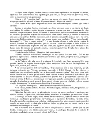 E o digno preto, ofegante, lustroso de suor, e lívido sob o esplendor da sua negrura, exclamava,
apontando com a mão trêmula para a pobre égua, que solta, de cabeça pensativa, parecia de pedra,
sobre as patas mais imóveis que marcos:
      -Pois se o siô Fernandes visse! Uma fera, que nunca veio quieta. Sempre para a esquerda,
sempre para a direita, pé aqui, pé além! Só para me sacudir! Só para me sacudir!
      E não resistiu. Com a ponta do guarda-sol atirou uma pontoada vingativa contra a égua sobre o
albardão.
      Subindo a escadaria ligeira, penetrando no alegre corredor, com a sua janela ao fundo
engrinaldada de rosinhas, Jacinto louvava grandemente a nossa casa, que o repousava das rijas
muralhas, das grossas portas feudais de Tormes. E no seu quarto agradeceu os cuidados maternais da
tia Vicência, que enchera de flores os dois vasos da china sobre a cômoda, e adornara a cama com
uma das nossas colchas da Índia mais ricas, cor de canário com grandes aves de ouro. Eu sorria,
enternecido. Então estreitamos os ossos num grande abraço, pelo natalício... “Trinta e oito, hem Zé
Fernandes?” – “Trinta e quatro, animal!” E o meu Príncipe abrindo a mala, sóbria maleta de
filósofo, ofereceu os “nobres presentes, que são devidos”, como diz sempre o astuto Ulisses na
Odisséia. Era um alfinete de gravata, com uma safira, uma cigarreira de aro fosco, adornada de um
florido ramo de macieira em delicado esmalte, e uma faca para livros de velho lavor chinês. Eu
protestava contra a prodigalidade.
      -É tudo das malas de Paris... Mandei-as abrir ontem à noite.
      E tomei a liberdade de trazer esta lembrança à tua tia Vicência. Não vale nada... É só pôr Ter
pertencido à princesa de Lamballe. Era uma caldeirinha de água benta, em prata lavrada, dum gosto
florido e quase galante.
      -A tia Vicência não sabe quem é a princesa de Lamballe, mas ficará encantada! E é uma
garantia, porque ela suspeita da tua religião, como homem de Paris, da terra das impiedades... E
agora, lavar, escovar, e ao almoço!
      A tia Vicência pareceu toda surpreendida, e logo encantada com o meu camarada, que ela
supusera realmente um Príncipe, arrogante, escarpado e difícil. Quando ele lhe ofereceu a
caldeirinha, com um delicado pedido “para se lembrar dele nas suas orações”, duas largas rosas, mais
róseas e frescas que as rosas que enchiam a mesa, cobriam as faces redondas da boa senhora, que
nunca recebera tão piedoso presente, com tão linda palavra. Mas o que sobretudo a cativou foi o
tremendo apetite de Jacinto, a entusiasmada convicção com que ele, acumulando no prato montes de
cabidela, depois altas serras de arroz de forno, depois bifes de numerosa cebolada, exaltava a nossa
cozinha, jurava nunca Ter provado nada tão sublime. Ela resplandecia:
      -Até faz gosto, até faz gosto!... Ora mais uma destas batatinhas recheadas...
      -Com certeza, minha senhora! Até duas! As minhas rações, em mesas destas, tão perfeitas, são
sempre as de Gargântua.
      -Não cites Rabelais, que a tia Vicência não conhece os autores profanos! – exclamava eu,
também radiante. – E prova esse vinho branco cá da nossa lavra, e louva Deus que amadurece tal uva.
      E o almoço foi muito alegre, muito íntimo, muito conversado, sobre as obras de Jacinto em
Tormes, e a sua Creche, que enlevava a tia Vicência, ea as esperanças da vindima, e a minha prima
Joaninha, que tinha o papá doente, e o péssimo estado dos caminhos. Mas o enternecimento maior foi
quando, ao servir o café, o criado pôs ao lado de Jacinto um pires com um pau de canela, o seu
estranho e costumado pau de canela.
      Não o esquecera a tia Vicência! Ali tinha o seu pauzinho de canela! – Queria que ele, em
Guiães, continuasse os seus hábitos como em Tormes... E aquele pau de canela foi o símbolo de
adoção do meu Príncipe como novo sobrinho da tia Vicência.
 
