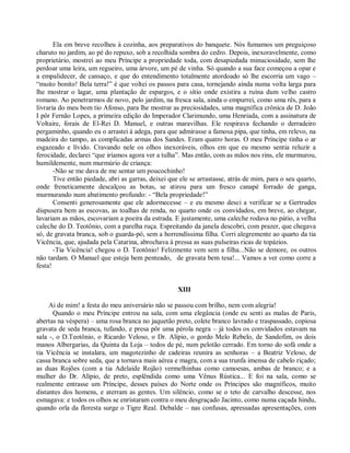 Ela em breve recolheu à cozinha, aos preparativos do banquete. Nós fumamos um preguiçoso
charuto no jardim, ao pé do repuxo, sob a recolhida sombra do cedro. Depois, inexoravelmente, como
proprietário, mostrei ao meu Príncipe a propriedade toda, com desapiedada minuciosidade, sem lhe
perdoar uma leira, um regueiro, uma árvore, um pé de vinha. Só quando a sua face começou a opar e
a empalidecer, de cansaço, e que do entendimento totalmente atordoado só lhe escorria um vago –
“muito bonito! Bela terra!” é que voltei os passos para casa, tornejando ainda numa volta larga para
lhe mostrar o lagar, uma plantação de espargos, e o sítio onde existira a ruína dum velho castro
romano. Ao penetrarmos de novo, pelo jardim, na fresca sala, ainda o empurrei, como uma rês, para a
livraria do meu bom tio Afonso, para lhe mostrar as preciosidades, uma magnífica crônica de D. João
I pôr Fernão Lopes, a primeira edição do Imperador Clarimundo, uma Henriada, com a assinatura de
Voltaire, forais de El-Rei D. Manuel, e outras maravilhas. Ele respirava fechando o derradeiro
pergaminho, quando eu o arrastei à adega, para que admirasse a famosa pipa, que tinha, em relevo, na
madeira do tampo, as complicadas armas dos Sandes. Eram quatro horas. O meu Príncipe tinha o ar
esgazeado e lívido. Cravando nele os olhos inexoráveis, olhos em que eu mesmo sentia reluzir a
ferocidade, declarei “que iríamos agora ver a tulha”. Mas então, com as mãos nos rins, ele murmurou,
humildemente, num murmúrio de criança:
       -Não se me dava de me sentar um poucochinho!
       Tive então piedade, abri as garras, deixei que ele se arrastasse, atrás de mim, para o seu quarto,
onde freneticamente descalçou as botas, se atirou para um fresco canapé forrado de ganga,
murmurando num abatimento profundo: - “Bela propriedade!”
       Consenti generosamente que ele adormecesse – e eu mesmo desci a verificar se a Gertrudes
dispusera bem as escovas, as toalhas de renda, no quarto onde os convidados, em breve, ao chegar,
lavariam as mãos, escovariam a poeira da estrada. E justamente, uma caleche rodava no pátio, a velha
caleche do D. Teotônio, com a parelha ruça. Espreitando da janela descobri, com prazer, que chegava
só, de gravata branca, sob o guarda-pó, sem a horrendíssima filha. Corri alegremente ao quarto da tia
Vicência, que, ajudada pela Catarina, abrochava à pressa as suas pulseiras ricas de topázios.
       -Tia Vicência! chegou o D. Teotônio! Felizmente vem sem a filha...Não se demore, os outros
não tardam. O Manuel que esteja bem penteado, de gravata bem tesa!... Vamos a ver como corre a
festa!


                                                     XIII

     Ai de mim! a festa do meu aniversário não se passou com brilho, nem com alegria!
      Quando o meu Príncipe entrou na sala, com uma elegância (onde eu senti as malas de Paris,
abertas na véspera) – uma rosa branca no jaquetão preto, colete branco lavrado e traspassado, copiosa
gravata de seda branca, tufando, e presa pôr uma pérola negra – já todos os convidados estavam na
sala -, o D.Teotônio, o Ricardo Veloso, o Dr. Alípio, o gordo Melo Rebelo, de Sandofim, os dois
manos Albergarias, da Quinta da Loja – todos de pé, num pelotão cerrado. Em torno do sofá onde a
tia Vicência se instalara, um magotezinho de cadeiras reunira as senhoras – a Beatriz Veloso, de
cassa branca sobre seda, que a tornava mais aérea e magra, com a sua trunfa imensa de cabelo riçado;
as duas Rojões (com a tia Adelaide Rojão) vermelhinhas como camoesas, ambas de branco; e a
mulher do Dr. Alípio, de preto, esplêndida como uma Vênus Rústica... E foi na sala, como se
realmente entrasse um Príncipe, desses países do Norte onde os Príncipes são magníficos, muito
distantes dos homens, e aterram as gentes. Um silêncio, como se o teto de carvalho descesse, nos
esmagava: e todos os olhos se enristaram contra o meu desgraçado Jacinto, como numa caçada hindu,
quando orla da floresta surge o Tigre Real. Debalde – nas confusas, apressadas apresentações, com
 