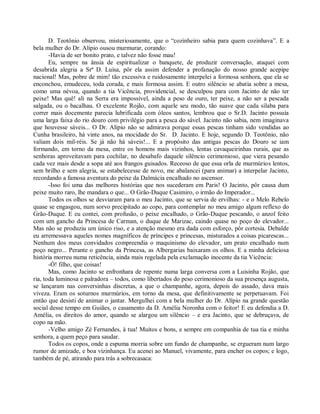 D. Teotônio observou, misteriosamente, que o “cozinheiro sabia para quem cozinhava”. E a
bela mulher do Dr. Alípio ousou murmurar, corando:
       -Havia de ser bonito prato, e talvez não fosse mau!
       Eu, sempre na ânsia de espiritualizar o banquete, de produzir conversação, ataquei com
desabrida alegria a Srª D. Luísa, pôr ela assim defender a profanação do nosso grande acepipe
nacional! Mas, pobre de mim! tão excessiva e ruidosamente interpelei a formosa senhora, que ela se
enconchou, emudeceu, toda corada, e mais formosa assim. E outro silêncio se abatia sobre a mesa,
como uma névoa, quando a tia Vicência, providencial, se desculpou para com Jacinto de não ter
peixe! Mas quê! ali na Serra era impossível, ainda a peso de ouro, ter peixe, a não ser a pescada
salgada, ou o bacalhau. O excelente Rojão, com aquele seu modo, tão suave que cada sílaba para
correr mais docemente parecia lubrificada com óleos santos, lembrou que o Sr.D. Jacinto possuía
uma larga faixa do rio douro com privilégio para a pesca do sável. Jacinto não sabia, nem imaginava
que houvesse sáveis... O Dr. Alípio não se admirava porque essas pescas tinham sido vendidas ao
Cunha brasileiro, há vinte anos, na mocidade do Sr. D. Jacinto. E hoje, segundo D. Teotônio, não
valiam dois mil-réis. Se já não há sáveis!... E a propósito das antigas pescas do Douro se iam
formando, em torno da mesa, entre os homens mais vizinhos, lentas cavaqueirinhas rurais, que as
senhoras aproveitavam para cochilar, no desabafo daquele silêncio cerimonioso, que viera pesando
cada vez mais desde a sopa até aos frangos guisados. Receoso de que essa orla de murmúrios lentos,
sem brilho e sem alegria, se estabelecesse de novo, me abalancei (para animar) a interpelar Jacinto,
recordando a famosa aventura do peixe da Dalmácia encalhado no ascensor.
       -Isso foi uma das melhores histórias que nos sucederam em Paris! O Jacinto, pôr causa dum
peixe muito raro, lhe mandara o que... O Grão-Duque Casimiro, o irmão do Imperador...
       Todos os olhos se desviaram para o meu Jacinto, que se servia de ervilhas: - e o Melo Rebelo
quase se engasgou, num sorvo precipitado ao copo, para contemplar no meu amigo algum reflexo do
Grão-Duque. E eu contei, com profusão, o peixe encalhado, o Grão-Duque pescando, o anzol feito
com um gancho da Princesa de Carman, o duque de Marizac, caindo quase no poço do elevador...
Mas não se produziu um único riso, e a atenção mesmo era dada com esforço, pôr cortesia. Debalde
eu arremessava aqueles nomes magníficos de príncipes e princesas, misturados a coisas picarescas...
Nenhum dos meus convidados compreendia o maquinismo do elevador, um prato encalhado num
poço negro... Perante o gancho da Princesa, as Albergarias baixaram os olhos. E a minha deliciosa
história morreu numa reticência, ainda mais regelada pela exclamação inocente da tia Vicência:
       -Ó! filho, que coisas!
       Mas, como Jacinto se enfronhara de repente numa larga conversa com a Luisinha Rojão, que
ria, toda luminosa e palradora – todos, como libertados do peso cerimonioso da sua presença augusta,
se lançaram nas conversinhas discretas, a que o champanhe, agora, depois do assado, dava mais
viveza. Eram os soturnos murmúrios, em torno da mesa, que definitivamente se perpetuavam. Foi
então que desisti de animar o jantar. Mergulhei com a bela mulher do Dr. Alípio na grande questão
social desse tempo em Guiães, o casamento da D. Amélia Noronha com o feitor! E eu defendia a D.
Amélia, os direitos do amor, quando se alargou um silêncio – e era Jacinto, que se debruçava, de
copo na mão.
       -Velho amigo Zé Fernandes, à tua! Muitos e bons, e sempre em companhia de tua tia e minha
senhora, a quem peço para saudar.
       Todos os copos, onde a espuma morria sobre um fundo de champanhe, se ergueram num largo
rumor de amizade, e boa vizinhança. Eu acenei ao Manuel, vivamente, para encher os copos; e logo,
também de pé, atirando para trás a sobrecasaca:
 