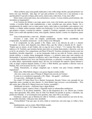 -Meus senhores, peço uma grande saúde para o meu velho amigo Jacinto, que pela primeira vez
honra esta casa fraternal... Que digo eu? que pela primeira vez honra com a sua presença a sua
querida pátria! E que pôr cá fique, pelas serras, muitos anos, todos bons. À tua, meu velho!
      Outro rumor correu pela mesa, mas cerimonioso e sereno. A nossa oratória, positivamente, não
incendiara as imaginações!
      A tia Vicência fez tilintar o seu copo, quase vazio, com o de Jacinto, que tocou no copo da sua
vizinha, a Luisinha Rojão, toda resplandecente, e mais vermelha que uma peônia. Depois foi o
encadeamento de saúdes, com os copos quase vazios, entre todos os convidados, sem esquecer o tio
Adrião, e o Abade, ambos ausentes, ambos com furúnculos. E a tia Vicência espalhava aquele olhar,
que prepara o erguer, o arrastar de cadeiras – quando d. Teotônio, erguendo o seu copo de vinho do
Porto, com a outra mão apoiada à mesa, meio erguido, chamou Jacinto, e numa voz respeitosa, quase
cava:
      -Esta é toda particular, e entre nós... Brindo o ausente!
      Esvaziou o copo, como em religião, pontificando. Jacinto bebeu assombrado, sem
compreender. As cadeiras arrastavam – eu dei o braço à tia Albergada.
      E só compreendi, na sala, quando o Dr. Alípio, com a sua chávena de café e o charuto
fumegante, me disse, num daqueles seus olhares finos, que lhe valiam a alcunha de Dr. Agudo: -
“Espero que ao menos, cá pôr Guiães, não se erga de novo a forca!...” E o mesmo fino olhar me
indicava o D. Teotônio, que arrastara Jacinto para entre as cortinas duma janela, e discorria, com um
ar de fé e de mistério. Era o miguelismo, pôr Deus! O bom D. Teotônio considerava Jacinto como um
hereditário, ferrenho miguelista – e, na sua inesperada vinda ao seu solar de Tormes, entrevia uma
missão política, o começo duma propaganda enérgica, e o primeiro passo para uma tentativa de
Restauração. E na reserva daqueles cavalheiros, ante o meu Príncipe, eu senti então a suspeita liberal,
o receio duma influência rica, nova, nas Eleições próximas, e a nascente, e a nascente irritação contra
as velhas idéias, representadas naquele moço, tão rico, de civilização tão superior. Quase entornei o
café, na alegre surpresa daquela sandice. E retive o Melo Rebelo, que repunha a chávena vazia na
bandeja, fitei, com um pouco de riso, o Dr.Agudo.
      -Então, francamente, os amigos imaginam que o Jacinto veio para Tormes trabalhar no
miguelismo?
      Muito sério, Melo Rebelo chegou o seu grosso bigode à minha orelha:
      -Até corre, como certo, que o Príncipe d. Miguel está com ele em Tormes!
      E como eu os considerava esgazeado, o Dr. Alípio – tão agudo! – confirmou:
      -É o que corre... disfarçado em criado!
      Em criado? Ó! Santo Deus! Era o Batista! Justamente, Ricardo Veloso veio, puxando do seu
cigarrinho, para o acender no meu charuto. E o bom Rebelo logo invocou o seu testemunho. – Pois
não corria, que o filho de D. Miguel estava em Tormes, escondido?...
      -Disfarçado em lacaio – confirmou logo o digno Rebelo.
      Acendeu o cigarro, soprou o fumo, e erguendo muito as sobrancelhas meditativas:
      -Se assim é, lá me parece desplante... Que eu não desgostava de o ver. Dizem que é bonito
moço, bem apessoado. Mas enfim, meu tio João Vaz Rebelo foi partido às postas, a machado, nas
prisões de Almeida... E se recomeçam essas questões, mau, mau! Ora o seu amigo...
      Emudeceu. Jacinto, que se libertara do velho d. Teotônio, e ainda conservava um resto de riso,
de assombro divertido, vinha para mim, desabafar.
      -Extraordinário! Vejo que aqui, na serra, ainda se conservam, sem uma ruga, as velhas e boas
idéias...
      Imediatamente, sem se conter, Melo Rebelo acudiu:
      -É conforme o que V. Exª chama boas idéias.
 