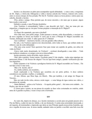 Jacinto e eu descemos ao pátio para acompanhar aquela debandada – e uma a uma, a traquitana
do Dr. Alípio, a vitória das Albergarias a velha e imensa caleche dos Velosos, rolaram sob a noite,
entre os nossos desejos de boa jornada. Pôr fim D. Teotônio calçou as luvas pretas e entrou para sua
caleche, dizendo a Jacinto:
      -Pois, primo e amigo, Deus permita que, do nosso encontro, e do mais que se passar, algum
bem resulte a esta terra!
      Subindo a escada, o meu Príncipe desabafou:
      -Este Teotônio é extraordinário! Sabes o que descobri pôr fim?... Que me toma pôr um
miguelista, e imagina que eu vim para Tormes preparar a rstauração de D. Miguel?!
      -E tu?
      -Eu fiquei tão espantado, que nem o desiludi!
      -Pois sabe mais, meu pobre amigo. Todos pensam o mesmo, estão desconfiados, e receiam ver
de novo erguidas as forcas em Guiães! E corre que tu tens o Príncipe D. Miguel escondido em
Tormes, disfarçado em criado. E sabes quem ele é? o Batista!
      -Isso é sublime! – murmurou Jacinto, com uns grandes olhos abertos.
      Na sala, a tia Vicência esperava-nos desconsolada, entre todas as luzes, que ardiam ainda no
silêncio e paz do serão debandado:
      -Ora uma coisa assim! Nem quererem ficar para tomar um copinho de geléia, um cálice de
vinho do Porto!
      -Esteve tudo muito desanimado, tia Vicência! – exclamei desafogando o meu tédio. – Todo
esse mulherio emudeceu; os amigos com um ar desconfiado...
      Jacinto protestou, muito divertido, muito sincero:
      -Não! pelo contrário. Gostei menso. Excelente gente! E tão simples... todas estas raparigas me
pareceram ótimas. E tão frescas tão alegres! Vou ter aqui bons amigos, quando verificarem que não
sou miguelista.
      Então contamos à tia Vicência a prodigiosa história de D. Miguel escondido em Tormes... Ela
ria! Que coisa! E mau seria...
      -Mas o Sr. Jacinto, não é?
      -Eu, minha senhora, sou socialista...
      Acudi explicando à tia Vicência que socialista era ser pelos pobres. A doce senhora
considerava esse partido o melhor, o verdadeiro:
      -O meu Afonso, que Deus haja, era liberal... Meu pai também, e até amigo do Duque da
Terceira...
      Mas um rude trovão rolou, atroou a noite negra: - e uma bátega de água cantou nos vidros, e
nas pedras da varanda.
      -Santa Bárbara! – gritou a tia Vicência. – Ai aquela pobre gente!... Até estou com cuidado... As
Rojões, que vão na vitória!
      E correu para o quarto, na sua pressa de acender as duas velas costumadas no oratório, ainda
antes de ir guardar as pratas, e rezar o terço com a Gertrudes.


                                                   XIV

      Ao outro dia, depois do almoço, eu e Jacinto montamos a cavalo para um grande passeio até a
Flor da Malva, a saber de meu tio Adrião, e do seu furúnculo. E sentia uma curiosidade interessada, e
até inquieta, de testemunhar a impressão que daria ao meu Príncipe aquela nossa prima Joaninha, que
era o orgulho da nossa casa. Já nessa manhã, andando todos no jardim a escolher uma bela rosa-chá
 