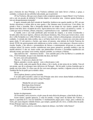 para a botoeira do meu Príncipe, a tia Vicência celebrara com tanto fervor a beleza, a graça, a
caridade, e a doçura da sua sobrinha toda-amada, que eu protestei:
      -Ó! tia Vicência, olhe que esses elogios todos competem apenas à virgem Maria! A tia Vicência
está a cair em pecado de idolatria! O Jacinto depois vai encontrar uma criatura apenas humana, e
tem um desapontamento tremendo!
      E agora, trotando pela fácil estrada de Sandofim, lembrava-me aquela manhã, no 202, em que
Jacinto encontrara o retrato dela no meu quarto, e lhe chamara uma lavradeirona. Com efeito, era
grande e forte a Joaninha. Mas a fotografia datada do seu tempo de viço rústico, quando ela era
apenas uma bela, forte e sã planta da serra. Agora entrava nos vinte e cinco, e já pensava, e sentia – e
a alma que nela se formara, afinara, amaciara, e espiritualizava o seu esplendor rubicundo.
      A manhã, com o céu todo purificado pela trovoada da véspera, e as terras reverdecidas e
lavadas pelos chuviscos ligeiros, oferecia uma doçura luminosa, fina, fresca que tornava doce, como
diz o velho Eurípedes ou o velho Sófocles, mover o corpo, e deixar a alma preguiçar, sem pressa nem
cuidados. A estrada não tinha sombra, mas o sol batia muito de leve, e roçava-nos com uma carícia
quase alada. O vale parecia a Jacinto, que nunca ali passara, uma pintura da Escola Francesa do
século XVIII, tão graciosamente nele ondulavam as terras verdes, e com tanta paz e frescura corria o
risonho Serpão, e tão afáveis e prometedores de fartura e contentamento alvejavam os casais nas
verduras tenras! Os nossos cavalos caminhavam num passo pensativo, gozando também a paz da
manhã adorável. E não sei, nunca soube, que plantazinhas silvestres e escondidas espalhavam um
delicado aroma, que tantas vezes sentira, naquele caminho, ao começar o Outono.
      -Que delicioso dia! – murmurou Jacinto. – Este caminho para a Flor da Malva é o caminho do
Céu... Ó Zé Fernandes, de que é este cheirinho tão doce, tão bom?
      Eu sorri, com certo pensamento:
      -Não sei... É talvez já o cheiro do Céu!
      Depois, parando o cavalo, apontei com o chicote para o vale:
      -Olha, acolá, onde está aquela fila de olmos, e há o riacho, já são terras do tio Adrião. Tem ali
um pomar, que dá os pêssegos mais deliciosos de Portugal... Hei de pedir à prima Joaninha que te
mande um cesto deles. E o doce que ela faz com esses pêssegos, menino, é alguma coisa de celeste.
Também lhe hei de pedir que te mande o doce.
      Ele ria:
      -Será explorar demais a prima Joaninha.
      E eu (pôr quê?) recordei e atirei ao meu Príncipe estes dois versos duma balada cavalheiresca,
composta em Coimbra pelo meu pobre amigo Procópio:

                 -Manda-lhe um servo querido,
                 Bem hajas dona formosa!
                 E que lhe entregue um anel
                 E com um anel uma rosa.

      Jacinto riu alegremente:
      -Zé Fernandes, seria excessivo, só pôr causa de meia dúzia de pêssegos, e dum boião de doce.
      Assim ríamos, quando apareceu, à volta da estrada, o longo muro da Quinta dos Velosos, e
depois a capelinha de S. José de Sandofim. E imediatamente piquei para o largo, para a taberna do
Torto, pôr causa daquele vinhinho branco, que sempre, quando pôr ali a levo, a minha alma me pede.
O meu Príncipe reprovou, indignado:
      -Ó! Zé Fernandes, pois tu, a esta hora, depois de almoço, vais beber vinho branco?
 