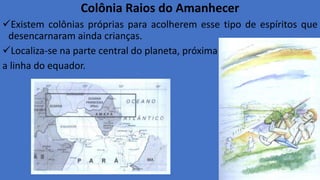 Colônia Raios do Amanhecer
Existem colônias próprias para acolherem esse tipo de espíritos que
desencarnaram ainda crianças.
Localiza-se na parte central do planeta, próxima
a linha do equador.
 