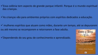 Essa colônia tem aspecto de grande parque infantil. Porque é o mundo espiritual
das crianças.
As crianças vão para ambientes próprios com espíritos dedicados a educação.
 mulheres espíritos que atuam como mães, durante um tempo, até se depurarem
ou até mesmo se recomporem e retornarem a fase adulta.
Dependendo do seu grau de conhecimento e aprendizado.
 