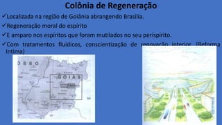 Colônia de Regeneração
Localizada na região de Goiânia abrangendo Brasília.
Regeneração moral do espírito
E amparo nos espíritos que foram mutilados no seu períspirito.
Com tratamentos fluídicos, conscientização de renovação interior. (Reforma
Intima)
 