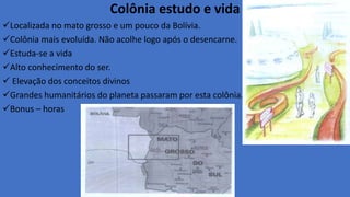 Colônia estudo e vida
Localizada no mato grosso e um pouco da Bolívia.
Colônia mais evoluída. Não acolhe logo após o desencarne.
Estuda-se a vida
Alto conhecimento do ser.
 Elevação dos conceitos divinos
Grandes humanitários do planeta passaram por esta colônia.
Bonus – horas
 