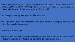 Neste planeta estamos numa era de provas e expiações. Lei de causa e efeito.
(TODA AÇÃO TEM SUA REAÇÃO). No plano espiritual não. Essa pluralidade de
diferenciação de espíritos, essa mistura, não existe lá.
Lá os espíritos se agrupam por afinidades morais.
Por isso nem sempre se encontrará com seus parentes e amigos, por conta do
nível de elevação de cada um.
A salvação é individual.
Porque nós mesmos, seremos responsável por aquilo que praticamos e mais
ninguém. E isso se manifestará no momento do nosso desencarne.
 