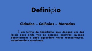 Definição
Cidades – Colônias – Moradas
É um termo do Espiritismo, que designa um dos
locais para onde vão as pessoas (espíritos) quando
desencarnam e onde aguardam novas reencarnações,
trabalhando e estudando.
 