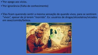 Por apego aos vícios.
Por ignorância (Falta de conhecimento)
Eles ficam querendo sentir a mesma sensação de quando vivos, para se sentirem
“vivos”, apesar de já terem “morrido”. Ex: usuários de drogas/alcoolatras/viciados
em sexo/comida/beleza.
 