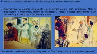  A espiritualidade fica observando, mais não pode interferir no livre arbítrio.
 Dependendo da sintonia do espirito ele se afiniza com a parte umbralina. Mais se
modificarem a frequência, podem ser resgatados. Porque o nosso pensamento é um
veículo do que queremos e do que vamos viver.
Deus é todo misericórdia e jamais vai querer um filho “desgarrado, atrasado, desamparado”.
 