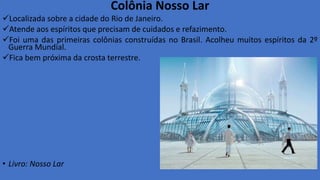 Colônia Nosso Lar
Localizada sobre a cidade do Rio de Janeiro.
Atende aos espíritos que precisam de cuidados e refazimento.
Foi uma das primeiras colônias construídas no Brasil. Acolheu muitos espíritos da 2º
Guerra Mundial.
Fica bem próxima da crosta terrestre.
• Livro: Nosso Lar
 