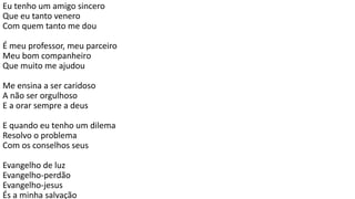 Eu tenho um amigo sincero
Que eu tanto venero
Com quem tanto me dou
É meu professor, meu parceiro
Meu bom companheiro
Que muito me ajudou
Me ensina a ser caridoso
A não ser orgulhoso
E a orar sempre a deus
E quando eu tenho um dilema
Resolvo o problema
Com os conselhos seus
Evangelho de luz
Evangelho-perdão
Evangelho-jesus
És a minha salvação
 