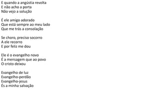E quando a angústia revolta
E não acho a porta
Não vejo a solução
É ele amigo adorado
Que está sempre ao meu lado
Que me trás a consolação
Se choro, preciso socorro
A ele recorro
E por feliz me dou
Ele é o evangelho novo
É a mensagem que ao povo
O cristo deixou
Evangelho de luz
Evangelho-perdão
Evangelho-jesus
És a minha salvação
 