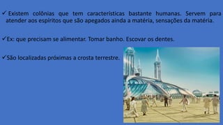  Existem colônias que tem características bastante humanas. Servem para
atender aos espíritos que são apegados ainda a matéria, sensações da matéria.
Ex: que precisam se alimentar. Tomar banho. Escovar os dentes.
São localizadas próximas a crosta terrestre.
 