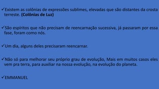 Existem as colônias de expressões sublimes, elevadas que são distantes da crosta
terreste. (Colônias de Luz)
São espíritos que não precisam de reencarnação sucessiva, já passaram por essa
fase, foram como nós.
Um dia, alguns deles precisaram reencarnar.
Não só para melhorar seu próprio grau de evolução, Mais em muitos casos eles
vem pra terra, para auxiliar na nossa evolução, na evolução do planeta.
EMMANUEL
 