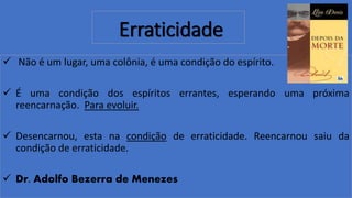 Erraticidade
 Não é um lugar, uma colônia, é uma condição do espírito.
 É uma condição dos espíritos errantes, esperando uma próxima
reencarnação. Para evoluir.
 Desencarnou, esta na condição de erraticidade. Reencarnou saiu da
condição de erraticidade.
 Dr. Adolfo Bezerra de Menezes
 