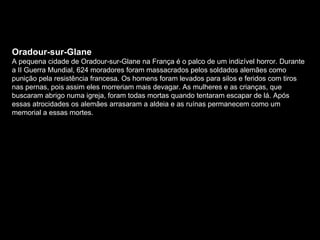 Oradour-sur-Glane A pequena cidade de Oradour-sur-Glane na França é o palco de um indizível horror. Durante a II Guerra Mundial, 624 moradores foram massacrados pelos soldados alemães como punição pela resistência francesa. Os homens foram levados para silos e feridos com tiros nas pernas, pois assim eles morreriam mais devagar. As mulheres e as crianças, que buscaram abrigo numa igreja, foram todas mortas quando tentaram escapar de lá. Após essas atrocidades os alemães arrasaram a aldeia e as ruínas permanecem como um memorial a essas mortes.  