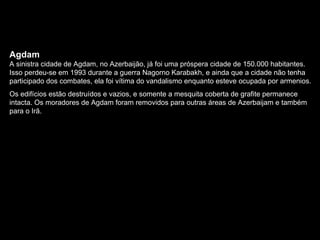 Agdam A sinistra cidade de Agdam, no Azerbaijão, já foi uma próspera cidade de 150.000 habitantes. Isso perdeu-se em 1993 durante a guerra Nagorno Karabakh, e ainda que a cidade não tenha participado dos combates, ela foi vítima do vandalismo enquanto esteve ocupada por armenios.  Os edifícios estão destruídos e vazios, e somente a mesquita coberta de grafite permanece intacta. Os moradores de Agdam foram removidos para outras áreas de Azerbaijam e também para o Irã. 