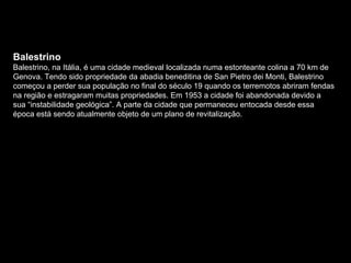 Balestrino Balestrino, na Itália, é uma cidade medieval localizada numa estonteante colina a 70 km de Genova. Tendo sido propriedade da abadia beneditina de San Pietro dei Monti, Balestrino começou a perder sua população no final do século 19 quando os terremotos abriram fendas na região e estragaram muitas propriedades. Em 1953 a cidade foi abandonada devido a sua “instabilidade geológica”. A parte da cidade que permaneceu entocada desde essa época está sendo atualmente objeto de um plano de revitalização. 