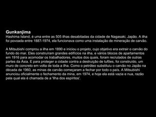 Gunkanjima  Hashima Island, é uma entre as 505 ilhas desabitadas da cidade de Nagasaki, Japão. A ilha foi povoada entre 1887-1974, ela funcionava como uma instalação de mineração de carvão.  A Mitsubishi comprou a ilha em 1890 e iniciou o projeto, cujo objetivo era extrair o carvão do fundo do mar. Eles construíram grandes edifícios na ilha, e vários blocos de apartamentos em 1916 para acomodar os trabalhadores, muitos dos quais, foram recrutados de outras partes da Ásia. E para proteger a cidade contra a destruição de tufões, foi construído, um muro de concreto em volta de toda a ilha. Como o petróleo substituiu o carvão no Japão na década de 1960, as minas de carvão começaram a fechar por todo o país. A Mitsubishi anunciou oficialmente o fechamento da mina, em 1974, e hoje ela está vazia e nua, razão pela qual ela é chamada de a 'Ilha dos espíritos'. 