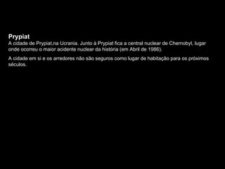 Prypiat A cidade de Prypiat,na Ucrania. Junto à Prypiat fica a central nuclear de Chernobyl, lugar onde ocorreu o maior acidente nuclear da história (em Abril de 1986). A cidade em si e os arredores não são seguros como lugar de habitação para os próximos séculos.  