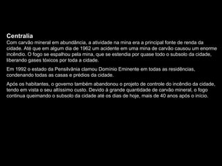 Centralia Com carvão mineral em abundância, a atividade na mina era a principal fonte de renda da cidade. Até que em algum dia de 1962 um acidente em uma mina de carvão causou um enorme incêndio. O fogo se espalhou pela mina, que se estendia por quase todo o subsolo da cidade, liberando gases tóxicos por toda a cidade. Em 1992 o estado da Pensilvânia clamou Domínio Eminente em todas as residências, condenando todas as casas e prédios da cidade. Após os habitantes, o governo também abandonou o projeto de controle do incêndio da cidade, tendo em vista o seu altíssimo custo. Devido à grande quantidade de carvão mineral, o fogo continua queimando o subsolo da cidade até os dias de hoje, mais de 40 anos após o início.  