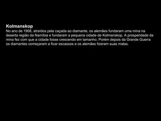 Kolmanskop No ano de 1908, atraídos pela caçada ao diamante, os alemães fundaram uma mina na deserta região da Namíbia e fundaram a pequena cidade de Kolmanskop. A prosperidade da mina fez com que a cidade fosse crescendo em tamanho. Porém depois da Grande Guerra os diamantes começaram a ficar escassos e os alemães fizeram suas malas. 