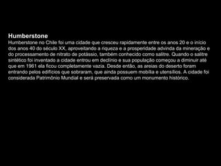 Humberstone Humberstone no Chile foi uma cidade que cresceu rapidamente entre os anos 20 e o início dos anos 40 do século XX, aproveitando a riqueza e a prosperidade advinda da mineração e do processamento de nitrato de potássio, também conhecido como salitre. Quando o salitre sintético foi inventado a cidade entrou em declínio e sua população começou a diminuir até que em 1961 ela ficou completamente vazia. Desde então, as areias do deserto foram entrando pelos edifícios que sobraram, que ainda possuem mobília e utensílios. A cidade foi considerada Patrimônio Mundial e será preservada como um monumento histórico. 