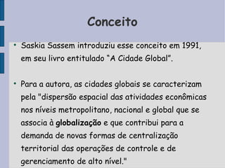 Conceito Saskia Sassem introduziu esse conceito em 1991, em seu livro entitulado “A Cidade Global”. Para a autora, as cidades globais se caracterizam pela "dispersão espacial das atividades econômicas nos níveis metropolitano, nacional e global que se associa à  globalização  e que contribui para a demanda de novas formas de centralização territorial das operações de controle e de gerenciamento de alto nível." 