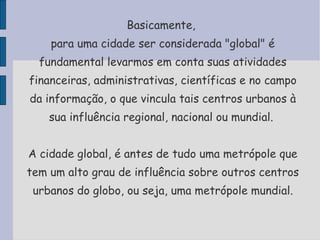 Basicamente,  para uma cidade ser considerada "global" é fundamental levarmos em conta suas atividades financeiras, administrativas, científicas e no campo da informação, o que vincula tais centros urbanos à sua influência regional, nacional ou mundial.  A cidade global, é antes de tudo uma metrópole que tem um alto grau de influência sobre outros centros urbanos do globo, ou seja, uma metrópole mundial. 