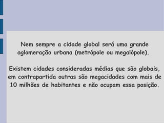 Nem sempre a cidade global será uma grande aglomeração urbana (metrópole ou megalópole).  Existem cidades consideradas médias que são globais, em contrapartida outras são megacidades com mais de 10 milhões de habitantes e não ocupam essa posição. 