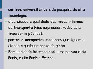 centros universitários  e de pesquisa de alta tecnologia;  diversidade e qualidade das redes internas de  transporte  (vias expressas, rodovias e transporte público);  portos e aeroportos  modernos que liguem a cidade a qualquer ponto do globo. Familiaridade internacional: uma pessoa diria Paris, e não Paris – França. 