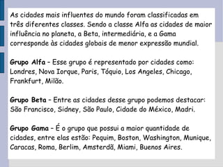 As cidades mais influentes do mundo foram classificadas em três diferentes classes. Sendo a classe Alfa as cidades de maior influência no planeta, a Beta, intermediária, e a Gama corresponde às cidades globais de menor expressão mundial. Grupo Alfa  – Esse grupo é representado por cidades como: Londres, Nova Iorque, Paris, Tóquio, Los Angeles, Chicago, Frankfurt, Milão. Grupo Beta  – Entre as cidades desse grupo podemos destacar: São Francisco, Sidney, São Paulo, Cidade do México, Madri. Grupo Gama  – É o grupo que possui a maior quantidade de cidades, entre elas estão: Pequim, Boston, Washington, Munique, Caracas, Roma, Berlim, Amsterdã, Miami, Buenos Aires. 