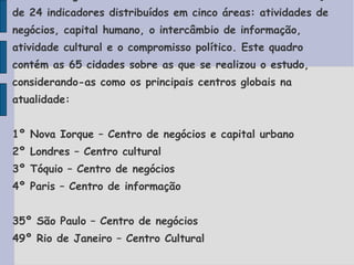 As cidades globais foram classificadas com  base na avaliação de 24 indicadores distribuídos em cinco áreas: atividades de negócios, capital humano, o intercâmbio de informação, atividade cultural e o compromisso político. Este quadro contém as 65 cidades sobre as que se realizou o estudo, considerando-as como os principais centros globais na atualidade: 1º Nova Iorque – Centro de negócios e capital urbano 2º Londres – Centro cultural 3º Tóquio – Centro de negócios 4º Paris – Centro de informação 35º São Paulo – Centro de negócios 49º Rio de Janeiro – Centro Cultural 