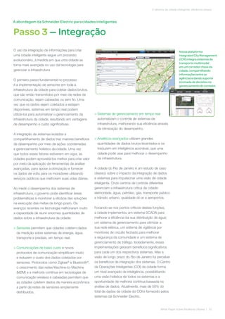 Passo 3 — Integração
White Paper sobre Eficiência Urbana | 10
O alicerce da cidade inteligente: eficiência urbana
O uso da integração de informações para criar
uma cidade inteligente segue um processo
evolucionário, à medida em que uma cidade se
torna mais avançada no uso da tecnologia para
gerenciar a infraestrutura
O primeiro passo fundamental no processo
é a implementação de sensores em toda a
infraestrutura da cidade para coletar dados brutos,
que são então transmitidos por meio de redes de
comunicação, sejam cabeadas ou sem fio. Uma
vez que os dados sejam coletados e estejam
disponíveis, sistemas em tempo real podem
utilizá-los para automatizar o gerenciamento da
infraestrutura da cidade, resultando em vantagens
de desempenho e custo significativas.
A integração de sistemas isolados e
compartilhamento de dados traz maiores benefícios
de desempenho por meio de ações coordenadas
e gerenciamento holístico da cidade. Uma vez
que todos esses fatores estiverem em vigor, as
cidades podem aproveitá-los melhor para criar valor
por meio da aplicação de ferramentas de análise
avançadas, para apoiar a otimização e fornecer
os dados de volta para os moradores utilizando
serviços públicos que melhoram suas vidas diárias.
Ao medir o desempenho dos sistemas de
infraestrutura, o governo pode identificar áreas
problemáticas e monitorar a eficácia das soluções
na execução das metas de longo prazo. Os
avanços recentes na tecnologia melhoraram muito
a capacidade de reunir enormes quantidades de
dados sobre a infraestrutura da cidade:
> Sensores permitem que cidades coletem dados
de medição sobre sistemas de energia, água,
transporte e prediais, em tempo real.
> Comunicações de baixo custo e novos
protocolos de comunicação simplificam muito
e reduzem o custo dos dados coletados por
sensores. Protocolos como Zigbee®
e Bluetooth®
,
o crescimento das redes Machine-to-Machine
(M2M) e a melhoria contínua em tecnologias de
comunicação wireless e cabeadas permitem que
as cidades coletem dados de maneira econômica
a partir de redes de sensores amplamente
distribuídos.
> Sistemas de gerenciamento em tempo real
automatizam o controle de sistemas de
infraestrutura, melhorando sua eficiência através
da otimização do desempenho.
> Analíticos avançados utilizam grandes
quantidades de dados brutos levantados e os
traduzem em inteligência acionável, que uma
cidade pode usar para melhorar o desempenho
da infraestrutura.
A cidade do Rio de Janeiro é um estudo de caso
clássico sobre o impacto da integração de dados
e sistemas para impulsionar uma visão de cidade
inteligente. Onze centros de controle diferentes
gerenciam a infraestrutura crítica da cidade:
eletricidade, água, petróleo, gás, transporte público
e trânsito urbano, qualidade do ar e aeroportos.
Focando-se nos pontos críticos destas funções,
a cidade implementou um sistema SCADA para
melhorar a eficiência da sua distribuição de água;
um sistema de gerenciamento para otimizar a
sua rede elétrica, um sistema de vigilância por
monitores de circuito fechado para melhorar
a segurança da comunidade e um sistema de
gerenciamento de tráfego. Isoladamente, essas
implementações geraram benefícios significativos
para cada um dos respectivos sistemas. Mas a
visão de longo prazo do Rio de Janeiro foi perceber
os benefícios da integração dos sistemas. O Centro
de Operações Inteligentes (COI) da cidade forma
um nível avançado de inteligência, possibilitando
uma visão holística de todos os sistemas e a
oportunidade de melhoria contínua baseada na
análise de dados. Atualmente, mais de 50% do
total de dados da cidade do COI é fornecido pelos
sistemas da Schneider Electric.
A abordagem da Schneider Electric para cidades inteligentes
Nossaplataforma
IntegratedCityManagement
(ICM) integra sistemasde
transportemultimodal
emumcorredorchaveda
cidade,compartilhando
informaçõesentreas
agênciasedandosuporte
à tomadadedecisõesno
gerenciamentodocorredor.
 