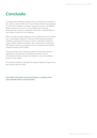 Conclusão
White Paper sobre Eficiência Urbana | 13
O alicerce da cidade inteligente: eficiência urbana
As cidades estão enfrentando desafios urbanos em escala sem precedentes e
vão continuar a fazê-lo dentro de um futuro previsível. Conforme as populações
em crescimento intensificam a poluição, escassez de recursos, criminalidade,
tráfego, emissões, entre outros, as comunidades devem responder
preventivamente e preservar a integridade, atratividade e competitividade de
suas cidades, tornando-se mais inteligentes.
Definir uma visão de cidade inteligente e mover-se efetivamente na sua direção
com uma abordagem baseada em sistemas é fundamental para assegurar
a eficiência e segurança dos recursos e manter o crescimento socialmente
inclusivo. Muitas cidades já começaram. Até o final de 2020, os analistas da
Pike Research preveem que os gastos anuais com infraestrutura de cidades
inteligentes atingirão US$ 16 bilhões.
O tempo para agir é agora. Nossas populações urbanas estão crescendo
rapidamente. A pressão sobre a infraestrutura somente irá crescer.
A necessidade de reduzir o impacto das cidades no nosso meio ambiente
tornar-se-á mais urgente.
O mundo está mudando. A migração para cidades inteligentes vai garantir que
essa mudança seja para melhor.
Para saber mais sobre nossas abordagens e soluções visite:
www.schneider-electric.com/smartcities
 