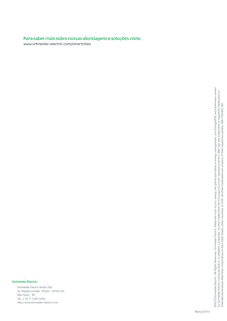 Schneider Electric
Schneider Electric Brasil Ltda
Av. Nações Unidas, 18.605 - 04753-100
São Paulo - SP
Tel.: + 55 11 2165-5400
http://www.schneider-electric.com
©2013SchneiderElectric.AllRightsReserved.SchneiderElectric,Makethemostofyourenergy,theglobalspecialistsinenergymanagement,andEnergyWISEaretrademarksowned
bySchneiderElectricIndustriesSASoritsaffiliatedcompanies.Allothertrademarksarethepropertyoftheirrespectiveowners.IBMlogoaretrademarksorregisteredtrademarksof
InternationalBusinessMachinesCorporationsintheUnitedStates,othercountries,orboth.Allothertrademarksarepropertyoftheirrespectiveowners.998-1185469_BR
Março/2013
Para saber mais sobre nossas abordagens e soluções visite:
www.schneider-electric.com/smartcities
 